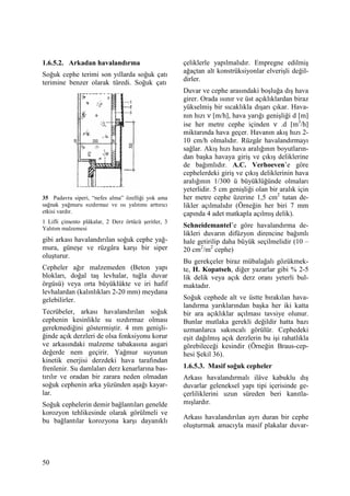 50
1.6.5.2. Arkadan havalandırma
Soğuk cephe terimi son yıllarda soğuk çatı
terimine benzer olarak türedi. Soğuk çatı
35 Padavra siperi, “nefes alma” özelliği yok ama
sağnak yağmuru sızdırmaz ve ısı yalıtımı arttırıcı
etkisi vardır.
1 Lifli çimento plâkalar, 2 Derz örtücü şeritler, 3
Yalıtım malzemesi
gibi arkası havalandırılan soğuk cephe yağ-
mura, güneşe ve rüzgâra karşı bir siper
oluşturur.
Cepheler ağır malzemeden (Beton yapı
blokları, doğal taş levhalar, tuğla duvar
örgüsü) veya orta büyüklükte ve iri hafif
levhalardan (kalınlıkları 2-20 mm) meydana
gelebilirler.
Tecrübeler, arkası havalandırılan soğuk
cephenin kesinlikle su sızdırmaz olması
gerekmediğini göstermiştir. 4 mm genişli-
ğinde açık derzleri de olsa fonksiyonu korur
ve arkasındaki malzeme tabakasına asgari
değerde nem geçirir. Yağmur suyunun
kinetik enerjisi derzdeki hava tarafından
frenlenir. Su damlaları derz kenarlarına bas-
tırılır ve oradan bir zarara neden olmadan
soğuk cephenin arka yüzünden aşağı kayar-
lar.
Soğuk cephelerin demir bağlantıları genelde
korozyon tehlikesinde olarak görülmeli ve
bu bağlantılar korozyona karşı dayanıklı
çeliklerle yapılmalıdır. Empregne edilmiş
ağaçtan alt konstrüksiyonlar elverişli değil-
dirler.
Duvar ve cephe arasındaki boşluğa dış hava
girer. Orada ısınır ve üst açıklıklardan biraz
yükselmiş bir sıcaklıkla dışarı çıkar. Hava-
nın hızı ν [m/h], hava yarığı genişliği d [m]
ise her metre cephe içinden ν .d [m3
/h]
miktarında hava geçer. Havanın akış hızı 2-
10 cm/h olmalıdır. Rüzgâr havalandırmayı
sağlar. Akış hızı hava aralığının boyutların-
dan başka havaya giriş ve çıkış deliklerine
de bağımlıdır. A.C. Verhoeven’e göre
cephelerdeki giriş ve çıkış deliklerinin hava
aralığının 1/300 ü büyüklüğünde olmaları
yeterlidir. 5 cm genişliği olan bir aralık için
her metre cephe üzerine 1,5 cm2
tutan de-
likler açılmalıdır (Örneğin her biri 7 mm
çapında 4 adet matkapla açılmış delik).
Schneidemantel’e göre havalandırma de-
likleri duvarın difüzyon direncine bağımlı
hale getirilip daha büyük seçilmelidir (10 –
20 cm2
/m2
cephe)
Bu gerekçeler biraz mübalağalı gözükmek-
te, H. Kopatseh, diğer yazarlar gibi % 2-5
lik delik veya açık derz oranı yeterli bul-
maktadır.
Soğuk cephede alt ve üstte bırakılan hava-
landırma yarıklarından başka her iki katta
bir ara açıklıklar açılması tavsiye olunur.
Bunlar mutlaka gerekli değildir hatta bazı
uzmanlarca sakıncalı görülür. Cephedeki
eşit dağılmış açık derzlerin bu işi rahatlıkla
görebileceği kesindir (Örneğin Braus-cep-
hesi Şekil 36).
1.6.5.3. Masif soğuk cepheler
Arkası havalandırmalı ilâve kabuklu dış
duvarlar geleneksel yapı tipi içerisinde ge-
çerliliklerini uzun süreden beri kanıtla-
mışlardır.
Arkası havalandırılan ayrı duran bir cephe
oluşturmak amacıyla masif plakalar duvar-
 