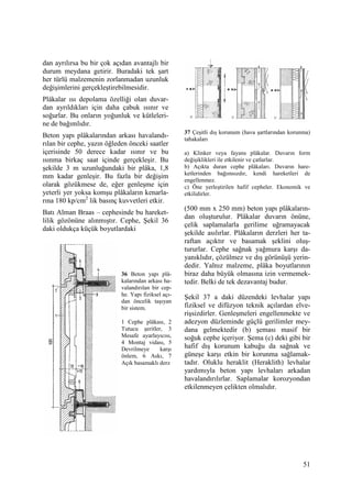 51
dan ayrılırsa bu bir çok açıdan avantajlı bir
durum meydana getirir. Buradaki tek şart
her türlü malzemenin zorlanmadan uzunluk
değişimlerini gerçekleştirebilmesidir.
Plâkalar ısı depolama özelliği olan duvar-
dan ayrıldıkları için daha çabuk ısınır ve
soğurlar. Bu onların yoğunluk ve kütleleri-
ne de bağımlıdır.
Beton yapı plâkalarından arkası havalandı-
rılan bir cephe, yazın öğleden önceki saatler
içerisinde 50 derece kadar ısınır ve bu
ısınma birkaç saat içinde gerçekleşir. Bu
şekilde 3 m uzunluğundaki bir plâka, 1,8
mm kadar genleşir. Bu fazla bir değişim
olarak gözükmese de, eğer genleşme için
yeterli yer yoksa komşu plâkaların kenarla-
rına 180 kp/cm2
lik basınç kuvvetleri etkir.
Batı Alman Braas – cephesinde bu hareket-
lilik gözönüne alınmıştır. Cephe, Şekil 36
daki oldukça küçük boyutlardaki
37 Çeşitli dış korunum (hava şartlarından korunma)
tabakaları
a) Klinker veya fayans plâkalar. Duvarın form
değişiklikleri ile etkilenir ve çatlarlar.
b) Açıkta duran cephe plâkaları. Duvarın hare-
ketlerinden bağımsızdır, kendi hareketleri de
engellenmez.
c) Öne yerleştirilen hafif cepheler. Ekonomik ve
etkilidirler.
(500 mm x 250 mm) beton yapı plâkaların-
dan oluşturulur. Plâkalar duvarın önüne,
çelik saplamalarla gerilime uğramayacak
şekilde asılırlar. Plâkaların derzleri her ta-
raftan açıktır ve basamak şeklini oluş-
tururlar. Cephe sağnak yağmura karşı da-
yanıklıdır, çözülmez ve dış görünüşü yerin-
dedir. Yalnız malzeme, plâka boyutlarının
biraz daha büyük olmasına izin vermemek-
tedir. Belki de tek dezavantaj budur.
Şekil 37 a daki düzendeki levhalar yapı
fiziksel ve difüzyon teknik açılardan elve-
rişsizdirler. Genleşmeleri engellenmekte ve
adezyon düzleminde güçlü gerilimler mey-
dana gelmektedir (b) şeması masif bir
soğuk cephe içeriyor. Şema (c) deki gibi bir
hafif dış korunum kabuğu da sağnak ve
güneşe karşı etkin bir korunma sağlamak-
tadır. Oluklu heraklit (Heraklith) levhalar
yardımıyla beton yapı levhaları arkadan
havalandırılırlar. Saplamalar korozyondan
etkilenmeyen çelikten olmalıdır.
36 Beton yapı plâ-
kalarından arkası ha-
valandırılan bir cep-
he. Yapı fiziksel açı-
dan öncelik taşıyan
bir sistem.
1 Cephe plâkası, 2
Tutucu şeritler, 3
Mesafe ayarlayıcısı,
4 Montaj vidası, 5
Devrilmeye karşı
önlem, 6 Askı, 7
Açık basamaklı derz
 