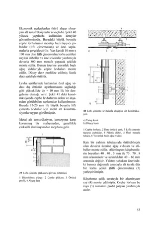 53
Ekonomik nedenlerden ötürü ahşap olma-
yan alt konstrüksiyonlar revaçtadır. Şekil 40
yüksek yapılarda kullanılan detaylar
gösterilmektedir. Buradaki büyük boyutlu
cephe levhalarının montajı bazı taşıyıcı çu-
buklar (lifli çimentodan) ve özel sapla-
malarla gerçekleştirilir. Yan kesidi 10 mm x
100 mm olan lifli çimentodan levha şeritleri
naylon dübeller ve özel cıvatalar yardımıyla
duvarla 800 mm mesafe yapacak şekilde
monte edilir. Bunun üzerine yuvarlak başlı
ağaç vidalarıyla cephe levhaları monte
edilir. Düşey derz profilize edilmiş lâstik
derz şeridiyle örtülür.
Levha şeritlerinde kullanılan özel ağaç vi-
dası dış örtünün ayarlanmasını sağladığı
gibi yükseklikte de + 10 mm lik bir den-
geleme olanağı verir. Şekil 41 deki konst-
rüksiyonda cephe levhalarını delen ve dışa-
rıdan görülebilen saplamalar kullanılmıştır.
Burada 15-20 mm lik büyük boyutlu lifli
çimento levhalar için metal alt konstrük-
siyonlar uygun görülmüştür.
Metal alt konstrüksiyon, korozyona karşı
korunmuş bir malzemeden, genellikle
eloksalli aluminyumdan meydana gelir.
39 Lifli çimento plâkalarla pervaz örtülmesi
1 Düzeltilmiş yüzey, 2 Cephe plâkası, 3 Örtücü
profil, 4 Ahşap lata
40 Lifli çimento levhalarla ahşapsız alt konstrüksi-
yon
a) Yatay kesit
b) Düşey kesit
1 Cephe levhası, 2 Derz örtücü şerit, 3 Lifli çimento
taşıyıcı çubuklar, 4 Plâstik dübel, 5 Özel mesafe
tutucu, 6 Yuvarlak başlı ağaç vidası
Katı bir yalıtım tabakasıyla örtülebilecek
olan duvarın üzerine ağaç vidaları ve dü-
beller monte edilir. Alüminyum köşebentle-
rin boyutları 40 . 40 . 5 mm ile 70 . 70 . 8
mm arasındadır ve uzunlukları 40 – 60 mm
arasında değişir. Yalıtım tabakası üzerinde-
ki basıncı dağıtmak amacıyla alt tarafa düz
bir levha şeridi (lifli çimentodan) (7)
yerleştirilmiştir.
Köşebente çelik cıvatayla bir aluminyum
ray (4) monte edilmiştir. Cephe levhası bu
raya (3) numaralı profil parçası yardımıyla
asılır.
 