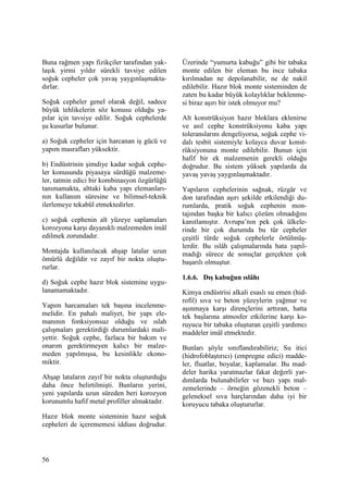 56
Buna rağmen yapı fizikçiler tarafından yak-
laşık yirmi yıldır sürekli tavsiye edilen
soğuk cepheler çok yavaş yaygınlaşmakta-
dırlar.
Soğuk cepheler genel olarak değil, sadece
büyük tehlikelerin söz konusu olduğu ya-
pılar için tavsiye edilir. Soğuk cephelerde
şu kusurlar bulunur.
a) Soğuk cepheler için harcanan iş gücü ve
yapım masrafları yüksektir.
b) Endüstrinin şimdiye kadar soğuk cephe-
ler konusunda piyasaya sürdüğü malzeme-
ler, tatmin edici bir kombinasyon özgürlüğü
tanımamakta, alttaki kaba yapı elemanları-
nın kullanım süresine ve bilimsel-teknik
ilerlemeye tekabül etmektedirler.
c) soğuk cephenin alt yüzeye saplamaları
korozyona karşı dayanıklı malzemeden imâl
edilmek zorundadır.
Montajda kullanılacak ahşap latalar uzun
ömürlü değildir ve zayıf bir nokta oluştu-
rurlar.
d) Soğuk cephe hazır blok sistemine uygu-
lanamamaktadır.
Yapım harcamaları tek başına incelenme-
melidir. En pahalı maliyet, bir yapı ele-
manının fonksiyonsuz olduğu ve ıslah
çalışmaları gerektirdiği durumlardaki mali-
yettir. Soğuk cephe, fazlaca bir bakım ve
onarım gerektirmeyen kalıcı bir malze-
meden yapılmışsa, bu kesinlikle ekono-
miktir.
Ahşap lataların zayıf bir nokta oluşturduğu
daha önce belirtilmişti. Bunların yerini,
yeni yapılarda uzun süreden beri korozyon
korunumlu hafif metal profiller almaktadır.
Hazır blok monte sisteminin hazır soğuk
cepheleri de içerememesi iddiası doğrudur.
Üzerinde “yumurta kabuğu” gibi bir tabaka
monte edilen bir eleman bu ince tabaka
kırılmadan ne depolanabilir, ne de nakil
edilebilir. Hazır blok monte sisteminden de
zaten bu kadar büyük kolaylıklar beklenme-
si biraz aşırı bir istek olmuyor mu?
Alt konstrüksiyon hazır bloklara eklenirse
ve asıl cephe konstrüksiyonu kaba yapı
toleranslarını dengeliyorsa, soğuk cephe vi-
dalı tesbit sistemiyle kolayca duvar konst-
rüksiyonuna monte edilebilir. Bunun için
hafif bir ek malzemenin gerekli olduğu
doğrudur. Bu sistem yüksek yapılarda da
yavaş yavaş yaygınlaşmaktadır.
Yapıların cephelerinin sağnak, rüzgâr ve
don tarafından aşırı şekilde etkilendiği du-
rumlarda, pratik soğuk cephenin mon-
tajından başka bir kalıcı çözüm olmadığını
kanıtlamıştır. Avrupa’nın pek çok ülkele-
rinde bir çok durumda bu tür cepheler
çeşitli türde soğuk cephelerle örtülmüş-
lerdir. Bu ıslâh çalışmalarında hata yapıl-
madığı sürece de sonuçlar gerçekten çok
başarılı olmuştur.
1.6.6. Dış kabuğun ıslâhı
Kimya endüstrisi alkali esaslı su emen (hid-
rofil) sıva ve beton yüzeylerin yağmur ve
aşınmaya karşı dirençlerini arttıran, hatta
tek başlarına atmosfer etkilerine karşı ko-
ruyucu bir tabaka oluşturan çeşitli yardımcı
maddeler imâl etmektedir.
Bunları şöyle sınıflandırabiliriz; Su itici
(hidrofoblaştırıcı) (empregne edici) madde-
ler, fluatlar, boyalar, kaplamalar. Bu mad-
deler harika yaratmazlar fakat değerli yar-
dımlarda bulunabilirler ve bazı yapı mal-
zemelerinde – örneğin gözenekli beton –
geleneksel sıva harçlarından daha iyi bir
koruyucu tabaka oluştururlar.
 