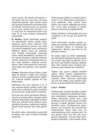 60
maruz kalırlar: Bu nedenle pH değerleri 9
dan büyük olan sıva veya beton yüzeylere
uygulanmamalıdırlar. Eğer önceden yapıl-
ması gereken fluatlaştırma işleminden tasar-
ruf edilmek isteniyorsa kireç sıva üzerinde
altı ay sonra, çimento harç üzerinde 12 ay
ve sıcak hava ile sertleştirilmiş beton üze-
rinde 24 ay sonra silikonlu malzemelerle
çalışılmalıdır.
H. Reuther alkalik hidrolizden maalesef
söz etmemektedir. Sadece, alkalik reaksi-
yonlarının güçlü olması nedeniyle metil
silikonat karışımlarının pencere, cam metal
veya plastik maddelerle temas ettirilmesini
öğütlüyor. Bunlar zarara yol açabilirler
veya ilerideki boyamalarda tutuculuğu
azaltıcı etkide bulunabilirler. Đnceltilen sili-
kon reçinesi bileşimleri, hidrofob etkilerinin
inceltici malzemenin buharlaşmasından he-
men sonra başlaması nedeniyle avantaj-
lıdırlar. Alkali silikonatlarda bu, kötü hava-
larda birkaç gün geçtikten sonra gerçekle-
şebilir.
Granau, silikonların fayans, klinker, yoğun
doğal taş plâkalar ve diğer emici olmayan
malzeme üzerine uygulanmamasını öğütlü-
yor. Çabucak kirlenen yapışkan bir ince
tabaka oluşur.
Silikonların etki süresi hakkında 2 ila 10
sene arasında değişen görüşler vardır. Hid-
rofob etkinin azalmasının nedeni, kesinlikle
alt yüzeyin dışa verdiği alkalik sızıntılardır.
Suya olan sınır yüzeyi geriliminin yükseltil-
mesiyle su tutmama etkisi, empregne edilen
malzeme bölgesindeki kapilarlığın azalması
fakat aynı zamanda buhar difüzyon geçir-
genliğinin korunması, sağlanmışsa empreg-
nasyon işlemi başarıyla sona ermiş demek-
tir.
Bu etkiler sadece silikonatlara kıyasla belli
avantajları olan metal stearatlar tarafından
oluşturulur.
Metal stearatlar alkalik sızıntılardan etkilen-
mezler. Ve bu, bütün beton elemanlarda ve
sıvalı cephelerde, hatta çimento harçlı
derzleri olan seramik cephelerde çok önem-
lidir. Ayrıca daha ucuzdurlar ve prefab-
rikasyon sisteminde de uygulanabilirler.
Etkileri alkalilerce azaltılamadığı için uzun
vadelidirler ve bu da yapı için gerekli bir
şeydir.
Emici malzemeden meydana gelmek zo-
runda olan empregne edilmiş cepheler daha
zor kirlenirler, mantar ve yosunlarla da
kaplanmazlar. Böylece yapı kötü bir dış
görünüm arzetmez.
Bu sayede doğal taş levhalı cephelerdeki
harç derzlerdeki kireçhidrat akıntıları görül-
mez (Yoğun, ağır doğal taş plâkaları ve yo-
ğun beton yapı blokları empregne edilemez
fakat imâl sırasında beton levhaların karı-
şımlarına metal stearatlar ilave edilebilir).
Yağmur suyu geçiren cepheler sonradan
yapılan silikon reçinesi müdahaleleriyle
düzeltilemezler. Alkali metilsilikonat veya
çözülmüş silikon reçinesinin oluşturduğu
çok çok ince tabaka geniş çatlaklar şöyle
dursun, açık gözenekleri bile örtemeyebilir.
1.6.6.3. Fluatlar
Fluatlaştırmak, yüzeylere hexafluor asidinin
tuzlarının (Magnezyum silikofluarid, Kalsi-
yum silikofluarid) uygulanması demektir.
Đşlenen malzemede, serbest kireci suda
çözülmeyen çift tuz haline geçiren ve bütün
gözenek ve kapilar ağızlarını tıkayan ince
kristalitler oluşur. Fluatlaştırmanın tekrar-
lanması veya konsantre fluat çözeltilerinin
kullanılmasıyla tıkama etkisi artar, bir
sızdırmazlaştırma etkisi meydana gelir. Su
içeri giremez fakat suya olan sınır yüzey
gerilimi artmamıştır. Yüzeyin buhar geçir-
genliği de düşmüştür. Aynı zamanda serbest
 