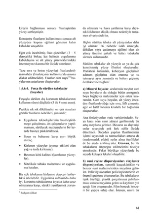 61
kirecin bağlanması sonucu fluatlaştırılan
yüzey sertleşmiştir.
Konsantre fluatların kullanılması sonucu alt
yüzeyden kopma eğilimi gösteren kalın
kabuklar oluşabilir.
Eğer çok inceltilmiş fluat çözeltileri (3 – 5
derecelik) birkaç kat halinde uygulanırsa
kabuklaşma ve alt yüzey gözeneklerindeki
istenmeyen tıkanma bir ölçüde sınırlanır.
Taze sıva ve beton yüzeyleri fluatlandırıl-
mamalıdır (Đmalatçının kullanma klavuzuna
dikkat edilmelidir). Fluatlar cam suyu(1)
bo-
yalarının astarlarını oluştururlar.
1.6.6.4. Fırça ile sürülen tabakalar
(boyalar)
Fırçayla sürülen dış korunum tabakalarının
kullanım süresi düşüktür (3 ile 8 sene arası).
Pratikte sık sık dökülmeler ve renk atmaları
görülür bunların nedenleri, şunlardır;
• Uygulama teknolojilerinin basitleştiril-
meye çalışılması, ön çalışmaların yapıl-
maması, sürülecek malzemelerin bir ke-
rede basitçe püskürtülmesi.
• Sızan su buharına karşı aşırı büyük
direnç.
• Kirlenen yüzeyler (ayırıcı etkileri olan
yağ ve tozla kirlenme).
• Betonun kötü kalitesi (kumlanan yüzey-
ler).
• Niteliksiz tabaka malzemesi ve uygula-
ma hataları.
Bir çok tabakanın kirlenme derecesi kolay-
lıkla izlenebilir. Uygulama safhasında daha
iyi, korunma tabakalarına kıyasla daha ucuz
olmalarına karşı, sürekli yenilenmek zorun-
1
Sodyum silikat
da olmaları ve hava şartlarına karşı daya-
nıklılıklarının düşük olması nedeniyle tama-
men elverişsizdirler.
Hiçbir sürülen tabaka alt yüzeyinden daha
iyi olamaz. Bu nedenle islâh amacıyla,
dökülen veya çatlamaya eğilimi olan alt
yüzey üzerine pahalı ve kalıcı tabakalar
sürmek anlamsızdır.
Sürülen tabakalar alt yüzeyle az ya da çok
kenetlenmiş yüzey filmleri oluştururlar.
Pratikteki tutumları, kohezyon güçlerinin
aderans güçlerine olan oranına ve su
tutmayıp aynı zamanda su buharı geçirme
özelliklerine bağlıdır.
a) Mineral boyalar, aralarında meşhur cam
suyu boyaların da olduğu bütün anorganik
boya bağlayıcı malzemeler için ortak kav-
ramdır. Cam suyu boyalar, alt yüzey önce-
den fluatlandırıldığı için sıva, lifli çimento,
ağır ve hafif betonla kristalli bir bağlanma
oluştururlar.
Ana fonksiyonları renk verişlerindedir. Su-
ya karşı olan sınır yüzeyi geriliminde bir
artış meydana gelmez. Duvarın su alışverişi
onlar sayesinde pek fark edilir ölçüde
düzelmez. Önceden yapılan fluatlandırma
işlemi sayesinde su tutmazlıkları artarsa da
(sızdırmazlık etkisi) nefes alma özellikleri
de bu arada azalmış olur. Grunau, bu tür
tabakaların empregne edilmelerini tavsiye
etmektedir. Fakat büyükçe yüzeylerde bu
sayede kolayca lekeler oluşabilir.
b) suni reçine dispersiyonları vinylester
dispersiyonları, sentetik kauçuklatikler ve
benzer suni malzemelerden meydana gelir-
ler. Polivinylasetatları polivinylesterlerin en
önemli grubunu oluştururlar. Bu tabakaların
tipik özelliği, plastik parçalarının pıhtılan-
ması sonucu meydana gelen su kaybının yol
açtığı film oluşmasıdır. Film boncuk benze-
ri bir yapıya sahip olur. Đstenen, sınırlı bir
 