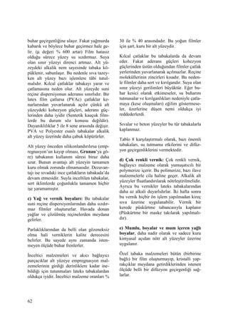 62
buhar geçirgenliğine ulaşır. Fakat yağmurda
kabarık ve böylece buhar geçirmez hale ge-
lir. (µ değeri % 600 artar) Film hatasız
olduğu sürece yüzey su sızdırmaz. Suya
olan sınır yüzeyi direnci artmaz. Alt yü-
zeydeki alkalik nem sayesinde tabaka kö-
püklenir, sabunlaşır. Bu nedenle sıva tazey-
ken alt yüzey bazı işlemlere tâbi tutul-
malıdır. Kılcal çatlaklar tabakayı yarar ve
çatlamasına neden olur. Alt yüzeyde suni
reçine dispersiyonun aderansı sınırlıdır. Bir
latex film çatlarsa (PVAc) çatlaklar ke-
narlarından yuvarlanarak açılır çünkü alt
yüzeydeki kohezyon güçleri, aderans güç-
lerinden daha iyidir (Sentetik kauçuk film-
lerde bu durum söz konusu değildir).
Dayanıklılıklar 5 ile 8 sene arasında değişir.
PVA ve Polyester esaslı tabakalar alkalik
alt yüzey üzerinde daha çabuk köpürürler.
Alt yüzey önceden silikonlandırılırsa (emp-
regnasyon’un kayıp olması, Grunau’ya gö-
re) tabakanın kullanım süresi biraz daha
uzar. Bunun avantajı alt yüzeyin tamamen
kuru olmak zorunda olmamasıdır. Dezavan-
tajı ise sıvadaki ince çatlakların tabakada’da
devam etmesidir. Suyla inceltilen tabakalar,
sert iklimlerde çoğunlukla tamamen hiçbir
işe yaramamıştır.
c) Yağ ve vernik boyaları: Bu tabakalar
suni reçine dispersiyonlarından daha sızdır-
maz filmler oluştururlar. Havada donan
yağlar ve çözülmüş reçinelerden meydana
gelirler.
Parlaklıklarından da belli olan gözeneksiz
olma hali verniklerin kalite derecesini
belirler. Bu sayede aynı zamanda isten-
meyen ölçüde buhar frenlerler.
Đnceltici malzemeleri ve akıcı bağlayıcı
parçacıklar alt yüzeye empregnasyon mal-
zemelerinin girdiği derinliklere kadar ine-
bildiği için tutunmaları lateks tabakalardan
oldukça iyidir. Đnceltici malzeme oranları %
30 ile % 40 arasındadır. Bu yoğun filmler
için şart, kuru bir alt yüzeydir.
Kılcal çatlaklar bu tabakalarda da devam
eder. Fakat aderans güçleri kohezyon
güçlerinden üstün olduğundan filmler çatlak
yerlerinden yuvarlanarak açılmazlar. Reçine
moleküllerinin zincirleri kısadır. Bu neden-
le filmler daha sert ve kırılgandır. Suya olan
sınır yüzeyi gerilimleri büyüktür. Eğer bu-
har kesici olarak etkimeseler, su buharını
tutmasalar ve kırılganlıkları nedeniyle çatla-
maya (kese oluşmaları) eğilim göstermese-
ler, üzerlerine düşen nemi oldukça iyi
reddederlerdi.
Sıvalar ve beton yüzeyler bu tür tabakalarla
kaplanmaz.
Tablo 8 karşılaştırmalı olarak, bazı önemli
tabakaları, su tutmama etkilerini ve difüz-
yon geçirgenliklerini vermektedir.
d) Çok renkli vernik: Çok renkli vernik,
bağlayıcı malzeme olarak yumuşatıcılı bir
polymerize içerir. Bu polimerize, bazı ilave
malzemelerle cila haline geçer. Alkalik alt
yüzeyler fluatlandırılarak nötrleştirilmelidir.
Ayrıca bu vernikler lateks tabakalarından
daha az alkali duyarlıdırlar. Đki hafta sonra
bu vernik hiçbir ön işlem yapılmadan kireç
sıva üzerine uygulanabilir. Vernik bir
kerede püskürtme tabancasıyla kaplanır
(Püskürtme bir maske takılarak yapılmalı-
dır).
e) Mumlu, boyalar ve mum içeren yağlı
boyalar, daha nadir olarak ve sadece kuru
kimyasal açıdan nötr alt yüzeyler üzerine
uygulanır.
Özel tabaka malzemeleri bütün (birbirine
bağlı) bir film oluşturmayıp, kristalli yap-
rakçıklar meydana getirdiklerinden istenen
ölçüde belli bir difüzyon geçirgenliği sağ-
larlar.
 