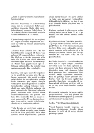 64
Alkalik alt yüzeyler önceden fluatlarla nötr-
leştirilmelidirler.
Malzeme doldurulmuş ve liflendirilmişse
ancak mala ile sıvanmalıdır. Buhar geçir-
genliğinin tutuculuğa büyük etkisi vardır.
Polyvinilesterli macunlar fazla kabarır (%
20 ye kadar) akrilasidi ester esaslı macunlar
ise daha az kabarır % 6 - % 9 arası).
Kaplamaların µ-değerleri farklılıklar göste-
rir. Yoğun (sızdırmaz) kaplamaların arka-
sında su birikir ve patlayıp, dökülmelerine
neden olur.
Altlarında kılcal çatlaklar olan 3-10 mm
kalınlıklarındaki inorganik lif, beton veya
poliamid lifli macunlar kolayca çatlamazlar.
Dış ülkelerde prefabrike sisteminde yıllar
önce bile içlerine cam elyafı sıkıştırılan
sızdırmaz cephe macunları kullanılmaktay-
dı. Bunlar buhar geçirmedikleri için dö-
külmeye eğilimliydiler. Bu nedenle buhar
geçiren malzemeler daha verimlidirler.
Kaplama, suni reçine esaslı bir yapıştırıcı
ve bir granüleden meydana gelir. Bu kap-
lamayı uygulamak için çeşitli teknikler
geliştirilmiştir. Bu tür dış kabuklar, şimdiye
kadar tecrübelere göre başarılı sonuçlar
vermişlerdir. Buradaki geleneksel sıva harcı
tabakalarından kurtulup kullanışlı plasto-
elastik suni reçine filmlerini kullanma yolu
emin görünmektedir. Püskürtme kaplamalar
plastik sıvalardan daha elverişli olarak
nitelendirilmektedirler. Bu yöntem, hem
hazır blok sisteminde, hem de inşaat ye-
rinde uygulanabilir. Uygun kaplama taşıyı-
cıları beton, asbest çimento, çelik levhalar,
aluminyum ve plastik malzemelerdir.
Tuğla duvarlar ve kireçli kum sıvalar sa-
dece şartlı olarak uygundur. Alçı yüzeyler
özel bir ön işlem gerektirirler fakat sonra
sorunsuz olarak kaplanabilirler. Çekirdek
olarak mermer kırıkları veya curuf kırıkları
ve hatta cam parçacıkları kullanılabilir.
Çekirdeklerin büyüklükleri en fazla 4 mm
(çap) olmalıdır. Bunlar püskürtme aleti ile
püskürtülürler.
Kaplama yapılacak alt yüzey toz ve tuzdan
arınmış olması gerekir. Fakat 20 M. % ye
kadarlık bir nem derecesi zararsız olarak
görülür.
Uygulanan teknikleri farklılıklar gösterirler.
Alçı veya anhidrit duvarlar, önceden örne-
ğin PVAc ile 1 : 10 luk hacim oranına göre
inceltilir. Daha sonra çekirdekler yapıştı-
rıcıyla karıştırılır ve bu malzeme 4-6 at lik
basınçla püskürtülür. Duruma göre ilk kap-
lamadan bir saat sonra ikinci bir kat
püskürtülebilir.
Prefabrike sistemindeki elemanların kaplan-
ması için de çeşitli çalışma yöntemleri
mevcuttur (ıslak veya kuru kaplama). Uz-
manlar dik duran elemanların buhar kürü
işleminden sonra, yatık duranların buhar
kürü işleminden önce, kaplanmasını öğüt-
lüyorlar. Doğru uygulanmış kaplamalar,
belli bir genişliğe kadar çatlakları örte-
bilirler. Fakat yine de sınırlı ölçüde buhar
geçirirler. Buna karşı –en azından ilk yıl-
larda- elâstik şekillenme nitelikleri ıslak sı-
va ve dış beton tabakalarından oldukça
fazladır.
Elektrostatik kaplamalar da benzer şekilde
geliştirilmişlerdir. Göze hoş görünür etki
bırakabileceklerinden yapının iç kısımların-
da kullanılmaları tavsiye olunur.
1.6.6.6. Yüzeyi kapatmak (tıkamak)
Yüzeyi kapatma tekniği, empregne ve
kaplama tekniklerinden farklıdır. Yüzey
kapatma, % 20-30 luk bir reçine bileşimi
yardımıyla yapılır.
 