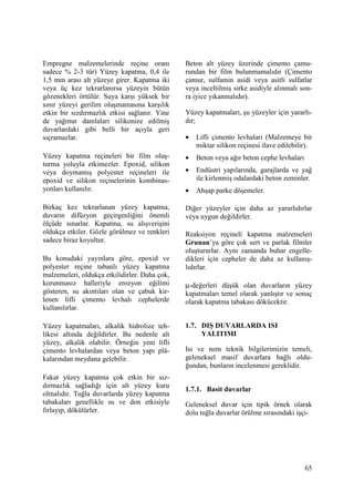 65
Empregne malzemelerinde reçine oranı
sadece % 2-3 tür) Yüzey kapatma, 0,4 ile
1,5 mm arası alt yüzeye girer. Kapatma iki
veya üç kez tekrarlanırsa yüzeyin bütün
gözenekleri örtülür. Suya karşı yüksek bir
sınır yüzeyi gerilim oluşmamasına karşılık
etkin bir sızdırmazlık etkisi sağlanır. Yine
de yağmur damlaları silikonize edilmiş
duvarlardaki gibi belli bir açıyla geri
sıçramazlar.
Yüzey kapatma reçineleri bir film oluş-
turma yoluyla etkimezler. Epoxid, silikon
veya doymamış polyester reçineleri ile
epoxid ve silikon reçinelerinin kombinas-
yonları kullanılır.
Birkaç kez tekrarlanan yüzey kapatma,
duvarın difüzyon geçirgenliğini önemli
ölçüde sınarlar. Kapatma, su alışverişini
oldukça etkiler. Gözle görülmez ve renkleri
sadece biraz koyultur.
Bu konudaki yayınlara göre, epoxid ve
polyester reçine tabanlı yüzey kapatma
malzemeleri, oldukça etkilidirler. Daha çok,
korunmasız halleriyle erozyon eğilimi
gösteren, su akıntıları olan ve çabuk kir-
lenen lifli çimento levhalı cephelerde
kullanılırlar.
Yüzey kapatmaları, alkalik hidrolize teh-
likesi altında değildirler. Bu nedenle alt
yüzey, alkalik olabilir. Örneğin yeni lifli
çimento levhalardan veya beton yapı plâ-
kalarından meydana gelebilir.
Fakat yüzey kapatma çok etkin bir sız-
dırmazlık sağladığı için alt yüzey kuru
olmalıdır. Tuğla duvarlarda yüzey kapatma
tabakaları genellikle su ve don etkisiyle
fırlayıp, dökülürler.
Beton alt yüzey üzerinde çimento çamu-
rundan bir film bulunmamalıdır (Çimento
çamur, sulfamin asidi veya asitli sulfatlar
veya inceltilmiş sirke asidiyle alınmalı son-
ra iyice yıkanmalıdır).
Yüzey kapatmaları, şu yüzeyler için yararlı-
dır;
• Lifli çimento levhaları (Malzemeye bir
miktar silikon reçinesi ilave edilebilir).
• Beton veya ağır beton cephe levhaları
• Endüstri yapılarında, garajlarda ve yağ
ile kirlenmiş odalardaki beton zeminler.
• Ahşap parke döşemeler.
Diğer yüzeyler için daha az yararlıdırlar
veya uygun değildirler.
Reaksiyon reçineli kapatma malzemeleri
Grunau’ya göre çok sert ve parlak filmler
oluştururlar. Aynı zamanda buhar engelle-
dikleri için cepheler de daha az kullanış-
lıdırlar.
µ-değerleri düşük olan duvarların yüzey
kapatmaları temel olarak yanlıştır ve sonuç
olarak kapatma tabakası dökücektir.
1.7. DIŞ DUVARLARDA ISI
YALITIMI
Isı ve nem teknik bilgilerimizin temeli,
geleneksel masif duvarlara bağlı oldu-
ğundan, bunların incelenmesi gereklidir.
1.7.1. Basit duvarlar
Geleneksel duvar için tipik örnek olarak
dolu tuğla duvarlar örülme sırasındaki işçi-
 