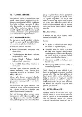 6
1.2. FĐZĐKSEL ETKĐLER
Binalarımızın bütün dış duvarlarının aynı
yapıda olması (dış görünüş genellikle dik-
dörtgen) bize olağan görülebilir çünkü şim-
diye kadar bu böyle yapılmıştır. Đş tekno-
lojisi bakımından bu metodun avantajları
vardır fakat yapıfiziksel açıdan tümüyle
elverişli değildir. Bu sayede duvarlar gerçek
klimatik yüklemelere uyum gösterememek-
te ve zamanla hasarlar görülmektedir.
1.2.1. Meteorolojik etkenler
Dış duvarların toprak altındaki bölümleri
toprak altı nemi, toprak üzerindeki bölüm-
leri de meteorolojik etkenler altındadır.
Meteorolojik etkenler şunlardır:
• Güneş (Güneş ışıması, güneş ısısı, ultra-
viyole ışıma)
• Yağışlar (Yağmur, kar, kırağı, cephe su-
yu aşağı süzülen nem)
• Rüzgar (Rüzgâr + Yağmur = Sağnak
yağmur, rüzgâr soğutması)
• Isı (Sıcaklık değişimleri, bunaltıcı sı-
caklar, don)
Binaların cephe elemanları genellikle hiç
dikkate alınmadığı halde, yönlere göre
konumları uyarınca bu etkenlerde farklı
şekilde etkilenirler.
Yönlere göre konum uyarınca bulunulan
bölgenin sadece sıcaklık etkileri değil, rüz-
gâr, yağmur (sağnak), soğuk ve kar etkileri
de farklıdır.
Bu nedenle sık sık sağnak etkisinde kalan
cephelerin, hiç bir zaman rüzgârla kamçıla-
nan yağmur görmeyen cephelerle aynı
şekilde donatılması doğru değildir.
Yaz mevsimindeki güneş ışıması, duvar
elemanlarının şekil değiştirme eğilimi için
kış soğuğundan daha önemlidir. Özellikle
hafif yapılarda güneş etkisi altında binaların
güney ve güney batıya bakan yüzlerinde
aşırı sıcaklıklar görülür. Tek taraflı ısınma
ve soğuma olaylarının yol açtığı form
değişiklikleri ve boy değişiklikleri uygula-
ma türüne göre farklılıklar gösterir ve bu
değişiklikleri dengelemek görevini üstlenen
montaj derzlerine önemli ölçüde yükleme
yapabilir.
1.2.2. Oda Kliması
Đç taraftan da, dış duvar üzerine çeşitli,
kısmen önemli etkiler gelir.
Bunlar;
• Isı (Işıma ve konveksiyon ısısı, peryo-
dik ısınma ve soğuma olayları),
• Havadaki nem (Su buharı difüzyonu,
özellikle tam klimatize edilmiş nemli
sıcak odalarda tehlike arzeder, konutlar-
da yemek pişirme ve çamaşır bulaşık
yıkama sırasında çıkan buharlar),
• Püskürtme, temizlik ve kullanım suyu
halinde nem,
• Duvar yüzeylerinde ve içinde rutubet ve
kondanse oluşumudur.
Genel olarak ısı ve nem etkileri bir dış
duvara iç taraftan yükleme yapan etkenlerin
başında gelir. Fakat hiç şüphe götürmez ki
dıştan gelen etkiler daha tehlikelidirler.
Yağış ve kum taşıyan rüzgâr, ani sıcaklık
düşüş ve artışları, aşırı azami ve asgari sı-
caklıklar ve sürekli etkiyen nem, malzeme-
nin fiziksel ve kimyasal olaylarla zarar
görmesi için çalışırlar.
1.3. GENEL KURALLAR
Belirtilen fiziksel etkilere uzun süre daya-
nabilen, bakım ve onarım masrafları düşük
olan ve yapıfiziksel açıdan tamamen etkin
olup bu etkinliği koruyan dış duvarlar
ekonomik sayılabilirler. Buna göre ısı ve
 