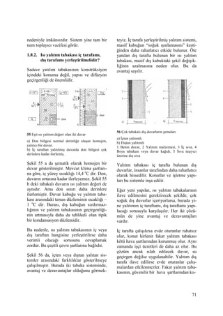 71
nedeniyle imkânsızdır. Sistem yine tam bir
nem toplayıcı vazifesi görür.
1.8.2. Isı yalıtım tabakası iç tarafamı,
dış tarafamı yerleştirilmelidir?
Sadece yatılım tabakasının konstrüksiyon
içindeki konumu değil, yapısı ve difüzyon
geçirgenliği de önemlidir.
55 Eşit ısı yalıtım değeri olan iki duvar
a) Don bölgesi normal derinliğe ulaşan homojen,
yalıtıcı bir duvar.
b) Đç taraftan yalıtılmış duvarda don bölgesi çok
derinlere kadar ilerlemiş.
Şekil 55 a da şematik olarak homojen bir
duvar gösterilmiştir. Mevcut klima şartları-
na göre, iç yüzey sıcaklığı 14,4 o
C dir. Don,
duvarın ortasına kadar ilerleyemez. Şekil 55
b deki tabakalı duvarın ısı yalıtım değeri de
aynıdır. Ama don sınırı daha derinlere
ilerlemiştir. Duvar kabuğu ve yalıtım taba-
kası arasındaki temas düzleminin sıcaklığı –
1 o
C dir. Burası, dış kabuğun sızdırmaz-
lığının ve yalıtım tabakasının geçirgenliği-
nin artmasıyla daha da tehlikeli olan tipik
bir kondansasyon düzlemidir.
Bu nedenle, ısı yalıtım tabakasının iç veya
dış taraftan hangisine yerleştirilirse daha
verimli olacağı sorusunu cevaplamak
zordur. Bu çeşitli çevre şartlarına bağlıdır.
Şekil 56 da, içten veya dıştan yalıtan sis-
temler arasındaki farklılıklar gösterilmeye
çalışılmıştır. Burada iki tabaka sisteminde,
avantaj ve dezavantajlar olduğunu görmek-
teyiz. Đç tarafa yerleştirilmiş yalıtım sistemi,
masif kabuğun “soğuk ışınlamasını” kesti-
ğinden daha rahatlatıcı etkide bulunur. Öte
yandan dış tarafta bulunan bir ısı yalıtım
tabakası, masif dış kabuktaki şekil değişik-
liğinin azalmasına neden olur. Bu da
avantaj sayılır.
56 Çok tabakalı dış duvarların şemaları
a) Đçten yalıtımlı
b) Dıştan yalıtımlı
1 Beton duvar, 2 Yalıtım malzemesi, 3 Đç sıva, 4
Boya tabakası veya duvar kağıdı, 5 Sıva taşıyıcı
üzerine dış sıva
Yalıtım tabakası iç tarafta bulunan dış
duvarlar, insanlar tarafından daha rahatlatıcı
olarak hissedilir. Konutlar ve işletme yapı-
ları bu sistemle inşa edilir.
Eğer yeni yapılar, ısı yalıtım tabakalarının
ilave edilmesini gerektirecek şekilde, çok
soğuk dış duvarlar içeriyorlarsa, burada yi-
ne yalıtımın iç taraftamı, dış taraftamı yapı-
lacağı sorusuyla karşılaşılır. Her iki çözü-
mün de yine avantaj ve dezavantajları
vardır.
Đç tarafta çalışılırsa evde oturanlar rahatsız
olur, konut kirlenir fakat yalıtım tabakası
kötü hava şartlarından korunmuş olur. Aynı
zamanda işçi ücretleri de daha az olur. Bu
çözüm ancak ıslah edilecek duvar, su
geçirgen değilse uygulanabilir. Yalıtım dış
tarafa ilave edilirse evde oturanlar çalış-
malardan etkilenmezler. Fakat yalıtım taba-
kasının, güvenilir bir hava şartlarından ko-
 