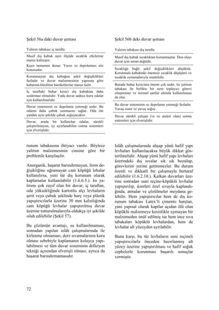 72
Şekil 56a daki duvar şeması
Yalıtım tabakası iç tarafta
Masif dış kabuk aşırı ölçüde sıcaklık etkilerine
maruz kalmıştır.
Kışın tamamen donar. Yazın ısı depolaması söz
konusudur.
Korunmayan dış kabuğun şekil değişiklikleri
fazladır ve duvar malzemesinin yapısına göre
kabarma-büzülme hareketlerine maruz kalır.
Đç taraftaki buhar kesici dış kabuktan daha
sızdırmaz olmalıdır. Yada duvar sadece kuru odalar
için kullanılmalıdır.
Duvar sisteminin ısı depolama yeteneği azdır. Bu
odanın daha çabuk ısınmasını sağlar. Oda öte
yandan aynı şekilde çabuk soğuyacaktır.
Duvar, arada bir kullanılan odalar, sürekli
çalıştırılmayan, iyi ayarlanabilen ısıtma sistemleri
için elverişlidir.
runum tabakasına ihtiyacı vardır. Böylece
yalıtım malzemesinin cinsine göre bir
problemle karşılaşılır.
Anorganik, haşarat barındırmayan, form de-
ğişikliğine uğramayan cam köpüğü lehalar
kullanılırsa, yeni tür dış korunum olarak
kaplamalar kullanılabilir (1.6.6.5.). Isı ya-
lıtımı çok zayıf olan bir duvar, iç taraftan,
oda yüksekliğinde kartonlu alçı levhaların
şerit veya çubuk şeklinde harç veya plâstik
yapıştırıcılarla üzerine 30 mm kalınlığında
cam köpüğü levhalar yapıştırılmış duvar
üzerine tutturulmalarıyla oldukça iyi şekilde
ıslah edilebilir (Şekil 57).
Bu çözümün avantajı, su kullanılmaması,
sonradan yapılan islâh çalışmalarında ile
kirlenme olmaması, derz sıvamalarının kuru
olması sebebiyle kaplamanın kolayca yapı-
labilmesi ve tüm duvar sisteminin difüzyon
tekniği açısından elverişli olması, ayrıca da
haşarat barındırmamasıdır.
Şekil 56b deki duvar şeması
Yalıtım tabakası dış tarafta
Masif dış kabuk sıcaklıktan korunmuştur. Don olayı
duvar için sorun değildir.
Sıcaklığa bağlı şekil değişiklikleri düşüktür.
Korunmalı kabuktaki önemsiz sıcaklık düşüşleri ve
sıcaklık oynamalarıyla orantılıdır.
Burada buhar kesicinin önemi çok azdır. Isı yalıtım
tabakası ile birlikte bir nem toplayıcı görevi
oluşturmaz ve normal şartlar altında kullanılmasa
da olur.
Bu duvar sisteminin ısı depolama yeteneği fazladır.
Yavaş ısınır ve yavaş soğur.
Duvar sürekli çalışan (ve ısı ataleti olan) ısıtma
sistemleri için elverişlidir.
Islâh çalışmalarında ahşap yünü hafif yapı
levhaları kullanılacaksa büyük dikkat gös-
terilmelidir. Ahşap yünü hafif yapı levhaları
üzerindeki dış sıvalar sık sık bozulup,
görevlerini yerine getiremezler. Bu durum
özenli ve dikkatli bir çalışmayla bertaraf
edilebilir (1.6.2.10.). Kalkan duvarları üze-
rine sonradan suni reçine-köpüklü levhalar
yapıştırılıp, üzerleri özel sıvayla kaplandı-
ğında, atmalar ve çözülmeler meydana ge-
lebilir. Hem yapıştırıcılar hem de dış ko-
runum tabakası Latex’li çimento harçtan,
yani yapısal olarak kapilar açıdan ölü olan
köpüklü malzemeye kesinlikle uymayan bir
malzemeden imâl edilmiş ise hem ince sıva
tabakaları köpüklü levhalardan, hem de
levhalar alt yüzeyden ayrılabilir.
Buna karşı, bu tür levhaların suni reçineli
yapıştırıcılarla önceden hazırlanmış alt
yüzey üzerine yapıştırılması ve hafif soğuk
cephelerle korunması başarılı sonuçlar
vermiştir.
 