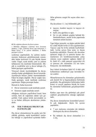 75
61 Bir soğutma odasının dış duvar şeması
1 Mümkün olduğunca sızdırmaz hava korunum
tabakası, 2 Ağır, sızdırmaz duvar yapı malzemesi, 3
Buhar kesici, 4 Isı yalıtım tabakaları, 5 Buhar
geçirgen iç duvar
sızdırmaz yapılmalıdır. Isı yalıtım malze-
mesinin fonksiyon görebilmesinde sistem-
deki buhar kesicinin (3) çok büyük önemi
vardır. Engel, sıcak tarafta, yani ısı yalıtım
tabakasının dış tarafında bulunmalıdır. Dü-
şük iç sıcaklıklar için iç duvar kabuğu (5),
buhar geçirgen yapılmalıdır.
Yüzeysel olarak incelendiğinde bu duvar,
şimdiye kadar gördüğümüz duvar konstrük-
siyonlarıyla benzer yönler taşımamaktadır.
Fakat bu doğru değildir. Duvar soğuk tara-
fında geçirgen, sıcak tarafında sızdırmaz
yapılmıştır. Doğru prensipte budur.
Demek ki, buhar kesicinin
• Duvar sisteminin sıcak tarafında yararlı
• Sistemin soğuk tarafında zararlı
olduğunu söyleyen yapıfiziksel kural, hem
ısıtılan, hem de soğutulan odalar için ge-
çerlidir. Fark sadece kritik mevsimdeki ısı
ve su buharı difüzyon akımlarının yönün-
dedir.
1.9. TEK TABAKALI DIŞ DUVAR
ELEMANLARI
Dış duvar elemanlarının bu grubu için bü-
yüklük, görünüş, statik konstrüktif, malze-
me tekniği ve yapıfiziksel açılardan farklı-
lıklar gösteren zengin bir seçme alanı mev-
cuttur.
Dış duvarların 1.1. inci bölümdeki gibi
• taşıyıcı, kendini taşıyıcı ve taşıyıcı ol-
mayan,
• hafif, orta ağırlıkta ve ağır,
• bir ve çok tabakalı gruplar halinde bö-
lümlendirilmesi, ancak levha yapımında
tamamen anlam kazanır.
Yapı bilgisi prensibi, en doğru şekilde Şekil
62 a daki büyük levha (1)’da uygulanmıştır.
Taşıyıcı yapı bu levha ardında kaybolmak-
tadır. Levha ayrıca bina içine ve dışına
kaydırılıp çekilebilir. Pencere altı duvarları
(pencere eteği) (3) ve pencere kenarı ele-
manlarının (2) kombinasyonundan yatay
izlenim veren cepheler sağlanır (Şekil 62
b). Şekil 62 c deki pencere çerçeveleri (4)
ve pencere altı elemanları (5) nin kom-
binasyonu da mümkündür.
Đnce örtücü levhaların Şekil 62 d deki gibi
kullanılması endüstriyel yapı tarzından bi-
raz uzaktır.
Mimarlarımızın bu elemanları geliştirmekle
çok önemli bir iş başaracaklarını belirtmek
gereklidir. Dış görünüşleri birbirinden farklı
konut ve sosyal yapıların büyük bir kısmı
bu elemanlar kullanılarak gerçekleştirilebi-
lir.
Karkas yapı tarzı dış görünüşü çok güzel
cepheler gerçekleştirme olanağı sağlamak-
tadır.
Dış duvar elemanlarının konstrüktif prensi-
bi çok değişkendir. Şöyle bir ayırım
yapılabilir.
• 7 ayrı malzeme cinsinden tek tabakalı
(homojen) dış duvar elemanları,
• Đki tabakalı dış duvar elemanları (→
1.10),
 
