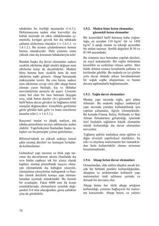 78
tabakaları bu özelliği taşımazlar (1.6.3.).
Deformasyona neden olan kuvvetler dış
kabuk üzerinde en etkin olduklarından çi-
mentolu, kırılgan gevrek her dış tabakada
çatlama sözkonusu olacaktır (→ 1.6.1.1. ve
1.6.1.2.). Bu tezatın çözümlenmesi hemen
hemen olanaksızdır. Hele çimento oranı
yüksek olan dış korunum tabakalarıyla asla!
Bundan başka dış duvar elemanları sadece
sıcaklık etkilerine değil sürekli değişen nem
etkilerine karşı da duyarlıdırlar. Madem
bims betonu hem sıcaklık hem de nem
etkilerine tepki gösterir. Ahşap betonunda
reaksiyonlar terstir. Bu cins beton, sadece
nem etkilerine cevap verir (Bir ahşap beton
eleman yazın büzüşür, kış ve ilkbahar
mevsimlerinin nemiyle de şişer). Çimento
oranı bol olan bir ince betonun (kaygan
sıva, ıslak beton derzler vb.) gözenekli bir
hafif beton duvar gövdesi ile bağlantısı kötü
sonuçlar doğuracaktır. Genellikle gerilimler
gözle görülür hale gelir ve bunu zincirleme
hasarlar izler (→ 1.6.3.1.).
Rasyonel imalat ve düşük maliyet, tek
tabaka prensibinin tavsiye edilmesine neden
olabilir. Yapıfizikçinin bunlardan başka ta-
lepleri ise bu prensipte yerine getirilemez.
Bilimsel-teknik en yüksek noktayı temsil
eden montaj derzleri ise homojen levhalar-
da kullanılamaz.
Geleneksel yapı tarzının ve blok yapı tar-
zının dış duvarlarının aksine (bunlarda dış
sıva bütün cepheye tek bir yüzey olarak
kaplar), montaj prensibinde taşıyıcı olma-
yan elemanlarda dış kabuğun yüzeyini,
elemanların yüzeylerine indirgemek ve bun-
ları elastik derzlerle komşu yapı eleman-
larından ayırmak mümkündür. Bu önemli
bir avantajdır. Fakat 6000 mm lik kenar
uzunluklarında, elemanların uzunluk deği-
şimleri 5-6 mm olacağından, geniş çatlaklar
yine de görülebilir.
1.9.2. Maden bims beton elemanlar,
gözenekli beton elemanlar
Bir konstrüktif hafif betonun kaba yoğun-
luğu, en azından 110 kg/m3
tür ve 1450
kg/m3
ü aştığı zaman ısı tekniği açısından
bir anlam taşımaz. Sertlik değerleri B 50 ve
B 160 arasındadır.
Bu sistemin ince betondan yapılan derzleri,
en zayıf noktalarıdır. Bir cephe örtüsünün
kesinlikle su sızdırmaz olması şarttır. Aksi
halde donma sonucu kenarlarda çatlama ve
kırılmalar görülür. Bu nedenle en iyi çözüm
yolu duvar önünde arkası havalandırmalı
bir soğuk cephe oluşturması ve bunun
duvara saplamalarla bağlanmasıdır.
1.9.3. Tuğla duvar elemanları
Montaj yapı tarzında tuğla, geri plâna
itilmiştir. Bu nedenle tuğlayı endüstriyel
yapı tarzında yeniden kullanabilmek için
yapılan çalışmalar, ilgiyle izlenmektedir.
Bu konuda Fransa, Đtalya, Hollanda ve Batı
Alman firmalarının geliştirdiği, içlerinde
özel boşluklu tuğlaların küçük elemanlar
olarak kullanıldığı dış duvar elemanları
mevcuttur.
Tuğlanın şeklini muhafaza etme eğilimi ve
diğer elverişli yapıfiziksel nitelikleri, bu
eski ve alışılmış malzemenin her zamankin-
den fazla kullanılabilir olması arzusunu
hissettirmektedir.
1.9.4. Ahşap beton duvar elemanları
Ormanlardan, elde edilen ahşabın ancak kü-
çük bir bölümü pratikte kullanıldığından,
ahşaptan ve artıklarından kullanılır yapı
malzemeleri imâl edilmesi yerinde ve
iktisadi bir davranış olur.
Ahşap beton her türlü ahşap artığının
kullanıldığı, çimento bağlayıcılı bir malze-
me karışımıdır. Ahşap beton, ısı yalıtıcı
 