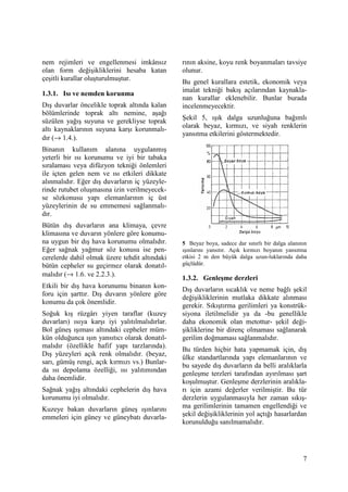 7
nem rejimleri ve engellenmesi imkânsız
olan form değişikliklerini hesaba katan
çeşitli kurallar oluşturulmuştur.
1.3.1. Isı ve nemden korunma
Dış duvarlar öncelikle toprak altında kalan
bölümlerinde toprak altı nemine, aşağı
süzülen yağış suyuna ve gerekliyse toprak
altı kaynaklarının suyuna karşı korunmalı-
dır (→ 1.4.).
Binanın kullanım alanına uygulanmış
yeterli bir ısı korunumu ve iyi bir tabaka
sıralaması veya difüzyon tekniği önlemleri
ile içten gelen nem ve ısı etkileri dikkate
alınmalıdır. Eğer dış duvarların iç yüzeyle-
rinde rutubet oluşmasına izin verilmeyecek-
se sözkonusu yapı elemanlarının iç üst
yüzeylerinin de su emmemesi sağlanmalı-
dır.
Bütün dış duvarların ana klimaya, çevre
klimasına ve duvarın yönlere göre konumu-
na uygun bir dış hava korunumu olmalıdır.
Eğer sağnak yağmur söz konusu ise pen-
cerelerde dahil olmak üzere tehdit altındaki
bütün cepheler su geçirmez olarak donatıl-
malıdır (→ 1.6. ve 2.2.3.).
Etkili bir dış hava korunumu binanın kon-
foru için şarttır. Dış duvarın yönlere göre
konumu da çok önemlidir.
Soğuk kış rüzgârı yiyen taraflar (kuzey
duvarları) ısıya karşı iyi yalıtılmalıdırlar.
Bol güneş ışıması altındaki cepheler müm-
kün olduğunca ışın yansıtıcı olarak donatıl-
malıdır (özellikle hafif yapı tarzlarında).
Dış yüzeyleri açık renk olmalıdır. (beyaz,
sarı, gümüş rengi, açık kırmızı vs.) Bunlar-
da ısı depolama özelliği, ısı yalıtımından
daha önemlidir.
Sağnak yağış altındaki cephelerin dış hava
korunumu iyi olmalıdır.
Kuzeye bakan duvarların güneş ışınlarını
emmeleri için güney ve güneybatı duvarla-
rının aksine, koyu renk boyanmaları tavsiye
olunur.
Bu genel kurallara estetik, ekonomik veya
imalat tekniği bakış açılarından kaynakla-
nan kurallar eklenebilir. Bunlar burada
incelenmeyecektir.
Şekil 5, ışık dalga uzunluğuna bağımlı
olarak beyaz, kırmızı, ve siyah renklerin
yansıtma etkilerini göstermektedir.
5 Beyaz boya, sadece dar sınırlı bir dalga alanının
ışınlarını yansıtır. Açık kırmızı boyanın yansıtma
etkisi 2 m den büyük dalga uzun-luklarında daha
güçlüdür.
1.3.2. Genleşme derzleri
Dış duvarların sıcaklık ve neme bağlı şekil
değişikliklerinin mutlaka dikkate alınması
gerekir. Sıkıştırma gerilimleri ya konstrük-
siyona iletilmelidir ya da -bu genellikle
daha ekonomik olan metottur- şekil deği-
şikliklerine bir direnç olmaması sağlanarak
gerilim doğmaması sağlanmalıdır.
Bu türden hiçbir hata yapmamak için, dış
ülke standartlarında yapı elemanlarının ve
bu sayede dış duvarların da belli aralıklarla
genleşme terzleri tarafından ayırılması şart
koşulmuştur. Genleşme derzlerinin aralıkla-
rı için azami değerler verilmiştir. Bu tür
derzlerin uygulanmasıyla her zaman sıkış-
ma gerilimlerinin tamamen engellendiği ve
şekil değişikliklerinin yol açtığı hasarlardan
korunulduğu sanılmamalıdır.
 