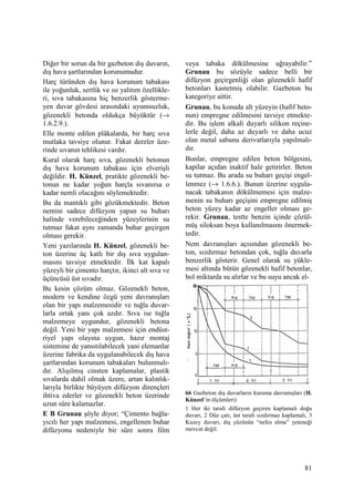 81
Diğer bir sorun da bir gazbeton dış duvarın,
dış hava şartlarından korunumudur.
Harç türünden dış hava korunum tabakası
ile yoğunluk, sertlik ve ısı yalıtım özellikle-
ri, sıva tabakasına hiç benzerlik gösterme-
yen duvar gövdesi arasındaki uyumsuzluk,
gözenekli betonda oldukça büyüktür (→
1.6.2.9.).
Elle monte edilen plâkalarda, bir harç sıva
mutlaka tavsiye olunur. Fakat derzler üze-
rinde sıvanın tehlikesi vardır.
Kural olarak harç sıva, gözenekli betonun
dış hava korunum tabakası için elverişli
değildir. H. Künzel, pratikte gözenekli be-
tonun ne kadar yoğun harçla sıvanırsa o
kadar nemli olacağını söylemektedir.
Bu da mantıklı gibi gözükmektedir. Beton
nemini sadece difüzyon yapan su buharı
halinde verebileceğinden yüzeylerinin su
tutmaz fakat aynı zamanda buhar geçirgen
olması gerekir.
Yeni yazılarında H. Künzel, gözenekli be-
ton üzerine üç katlı bir dış sıva uygulan-
masını tavsiye etmektedir. Đlk kat kapalı
yüzeyli bir çimento harçtır, ikinci alt sıva ve
üçüncüsü üst sıvadır.
Bu kesin çözüm olmaz. Gözenekli beton,
modern ve kendine özgü yeni davranışları
olan bir yapı malzemesidir ve tuğla duvar-
larla ortak yanı çok azdır. Sıva ise tuğla
malzemeye uygundur, gözenekli betona
değil. Yeni bir yapı malzemesi için endüst-
riyel yapı olayına uygun, hazır montaj
sistemine de yansıtılabilecek yani elemanlar
üzerine fabrika da uygulanabilecek dış hava
şartlarından korunum tabakaları bulunmalı-
dır. Alışılmış cinsten kaplamalar, plastik
sıvalarda dahil olmak üzere, artan kalınlık-
larıyla birlikte büyüyen difüzyon dirençleri
ihtiva ederler ve gözenekli beton üzerinde
uzun süre kalamazlar.
E B Grunau şöyle diyor; “Çimento bağla-
yıcılı her yapı malzemesi, engellenen buhar
difüzyonu nedeniyle bir süre sonra film
veya tabaka dökülmesine uğrayabilir.”
Grunau bu sözüyle sadece belli bir
difüzyon geçirgenliği olan gözenekli hafif
betonları kastetmiş olabilir. Gazbeton bu
kategoriye aittir.
Grunau, bu konuda alt yüzeyin (hafif beto-
nun) empregne edilmesini tavsiye etmekte-
dir. Bu işlem alkali duyarlı silikon reçine-
lerle değil, daha az duyarlı ve daha ucuz
olan metal sabunu derivatlarıyla yapılmalı-
dır.
Bunlar, empregne edilen beton bölgesini,
kapilar açıdan inaktif hale getirirler. Beton
su tutmaz. Bu arada su buharı geçişi engel-
lenmez (→ 1.6.6.). Bunun üzerine uygula-
nacak tabakanın dökülmemesi için malze-
menin su buharı geçişini empregne edilmiş
beton yüzey kadar az engeller olması ge-
rekir. Grunau, testte benzin içinde çözül-
müş siloksan boya kullanılmasını önermek-
tedir.
Nem davranışları açısından gözenekli be-
ton, sızdırmaz betondan çok, tuğla duvarla
benzerlik gösterir. Genel olarak su yükle-
mesi altında bütün gözenekli hafif betonlar,
bol miktarda su alırlar ve bu suyu ancak el-
66 Gazbeton dış duvarların kuruma davranışları (H.
Künzel’in ölçümleri)
1 Her iki tarafı difüzyon geçiren kaplamalı doğu
duvarı, 2 Düz çatı, üst tarafı sızdırmaz kaplamalı, 3
Kuzey duvarı, dış yüzünün “nefes alma” yeteneği
mevcut değil.
 