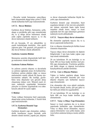 84
- Duvarlar içinde betonarme yatay/düşey
hatıl oluşumunda ahşap kalıp yerine U blok
olarak kullanılan hafif yapı malzemeleridir.
1.9.7.3. Duvar Blokları
Gazbeton duvar blokları, betonarme, çelik,
ahşap ve prefabrike gibi yapı sistemlerinde
dış ve iç dolgu duvar malzemesi olarak
yada yığma yapılarda taşıyıcı iç ve dış
duvar malzemesi olarak kullanılır.
60 cm boyunda, 25 cm yükseklikte ve
çeşitli kalınlıklarda üretilirler. Alın profil
yapısına göre: Tek geçmeli, çift geçmeli ve
düz duvar blokları olarak adlandırılır.
Gazbeton Asmolen Bloklar
Betonarme asmolen döşemelerde hafif dol-
gu malzemesi olarak kullanılırlar.
Gazbeton Yalıtım Plakları
Isı yalıtımı yetersiz döşeme ve duvarlarda
ısı yalıtımı sağlamak amacı ile kullanılırlar.
Gazbeton yalıtım plakları diğer ısı tutucu
malzemelere oranla yüksek bir basınç mu-
kavemetine sahiptir. Bu özelliği, gezile-
bilen teras döşemeler için güvenli detay
oluşumuna imkan verir. Mineral esaslı ol-
ması nedeniyle uygulandığı betonarme
yüzeyler ve üzerine uygulanacak sıva taba-
kasıyla yüksek bir uyum sağlar.
U Bloklar
Yatay vedüşey betonarme hatıl yapımında,
ahşap kalıp yerine kullanılan, U kesitli blok
yapı malzemeleridir.
1.9.7.4. Gazbeton Donatılı Yapı
Elemanları
Gazbeton donatılı yapı elemanları, mühen-
dislik kurallarına uygun biçimde çelik
donatılı olarak üretilen, yapıda çatı, döşeme
ve duvar oluşmunda kullanılan büyük bo-
yutlu yapı elemanlarıdır.
Gazbeton donatılı yapı elemanları, basit
uygulama tekniği ve her mevsim çalışılabil-
me imkanı sayesinde başta toplu konut
inşaatları olmak üzere, sanayi ve ticari
yapılarda ileri bir yapı teknolojisi getirmesi
nedeniyle tercih edilmektedir.
1.9.7.5. Taşıyıcı düşey duvar elemanları
Bu elemanlar yapılarda taşıyıcı dış ve iç
duvar yapımında kullanılırlar.
Çatı ve döşeme elemanlarıyla birlikte konut
sistemini oluştururlar.
Taşıyıcı düşey duvar elemanları ile deprem
bölgelerinde 2 tam kata kadar yığma yapı
inşa etmek mümkündür.
20 cm kalınlıktan 30 cm kalınlığa ve en
fazla 300 cm boya kadar üretilen özel pro-
filli yapı elemanlarıdır. Üzerlerine gelebile-
cek farklı rüzgar ve deprem kuvvetlerini
karşılayabilecek şekilde üretilirler.
1.9.7.6. Çatı ve Döşeme Plakları
Yığma ve karkas yapıların ahşap, beton
veya çelik mesnetleri üzerinde çatı veya
döşeme oluşumu için kullanılan taşıyıcı
yapı elemanlarıdır.
Çatı elemanları düz veya eğimli çatılarda,
her biçimde (beşik, kırma, şed çatı gibi) ve
her türlü çatı örtüsü ile uygulanabilir.
10 cm kalınlıktan 30 cm kalınlığa ve en
fazla 600 cm boya kadar üretilen yapı
elemanlarıdır.
1.9.7.7. Yatay ve Düşey Yapı Elemanları
Sanayi ve ticari yapıların dış ve iç duvar
yapımında kullanılan yapı elemanlarıdır.
Yatay ve düşey duvar elemanları, taşıyıcı
yapıya (betonarme veya çelik) dıştan, içten
veya kolon aralarına kolayca monte edilebi-
lirler.
 