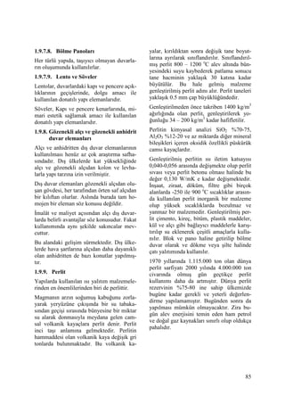 85
1.9.7.8. Bölme Panoları
Her türlü yapıda, taşıyıcı olmayan duvarla-
rın oluşumunda kullanılırlar.
1.9.7.9. Lento ve Söveler
Lentolar, duvarlardaki kapı ve pencere açık-
lıklarının geçişlerinde, dolgu amacı ile
kullanılan donatılı yapı elemanlarıdır.
Söveler, Kapı ve pencere kenarlarında, mi-
mari estetik sağlamak amacı ile kullanılan
donatılı yapı elemanlarıdır.
1.9.8. Gözenekli alçı ve gözenekli anhidrit
duvar elemanları
Alçı ve anhidritten dış duvar elemanlarının
kullanılması henüz az çok araştırma safha-
sındadır. Dış ülkelerde kat yüksekliğinde
alçı ve gözenekli alçıdan kolon ve levha-
larla yapı tarzına izin verilmiştir.
Dış duvar elemanları gözenekli alçıdan olu-
şan gövdesi, her tarafından örten saf alçıdan
bir kılıftan olurlar. Aslında burada tam ho-
mojen bir eleman söz konusu değildir.
Đmalât ve maliyet açısından alçı dış duvar-
larda belirli avantajlar söz konusudur. Fakat
kullanımında aynı şekilde sakıncalar mev-
cuttur.
Bu alandaki gelişim sürmektedir. Dış ülke-
lerde hava şartlarına alçıdan daha dayanıklı
olan anhidritten de bazı konutlar yapılmış-
tır.
1.9.9. Perlit
Yapılarda kullanılan ısı yalıtım malzemele-
rinden en önemlilerinden biri de perlittir.
Magmanın arzın soğumuş kabuğunu zorla-
yarak yeryüzüne çıkışında bir su tabaka-
sından geçişi sırasında bünyesine bir miktar
su alarak donmasıyla meydana gelen cam-
sal volkanik kayaçlara perlit denir. Perlit
inci taşı anlamına gelmektedir. Perlitin
hammaddesi olan volkanik kaya değişik gri
tonlarda bulunmaktadır. Bu volkanik ka-
yalar, kırıldıktan sonra değişik tane boyut-
larına ayrılarak sınıflandırılır. Sınıflandırıl-
mış perlit 800 – 1200 o
C alev altında bün-
yesindeki suyu kaybederek patlama sonucu
tane hacminin yaklaşık 30 katına kadar
büyütülür. Bu hale gelmiş malzeme
genleştirilmiş perlit adını alır. Perlit taneleri
yaklaşık 0.5 mm çap büyüklüğündedir.
Genleştirilmeden önce takriben 1400 kg/m3
ağırlığında olan perlit, genleştirilerek yo-
ğunluğu 34 – 200 kg/m3
kadar hafifletilir.
Perlitin kimyasal analizi SiO2 %70-75,
Al2O3 %12-20 ve az miktarda diğer mineral
bileşikleri içeren oksidik özellikli püskürük
camsı kayaçlardır.
Genleştirilmiş perlitin ısı iletim katsayısı
0,040-0,056 arasında değişmekte olup perlit
sıvası veya perlit betonu olması halinde bu
değer 0,130 W/mK e kadar değişmektedir.
Đnşaat, ziraat, döküm, filtre gibi birçok
alanlarda -250 ile 900 o
C sıcaklıklar arasın-
da kullanılan perlit inorganik bir malzeme
olup yüksek sıcaklıklarda bozulmaz ve
yanmaz bir malzemedir. Genleştirilmiş per-
lit çimento, kireç, bitüm, plastik maddeler,
kül ve alçı gibi bağlayıcı maddelerle karış-
tırılıp su eklenerek çeşitli amaçlarla kulla-
nılır. Blok ve pano haline getirilip bölme
duvar olarak ve dökme veya şilte halinde
çatı yalıtımında kullanılır.
1970 yıllarında 1.115.000 ton olan dünya
perlit sarfiyatı 2000 yılında 4.000.000 ton
civarında olmuş gün geçtikçe perlit
kullanımı daha da artmıştır. Dünya perlit
rezervinin %75-80 ine sahip ülkemizde
bugüne kadar gerekli ve yeterli değerlen-
dirme yapılamamıştır. Bugünden sonra da
yapılması mümkün olmayacaktır. Zira bu-
gün alev enerjisini temin eden ham petrol
ve doğal gaz kaynakları sınırlı olup oldukça
pahalıdır.
 