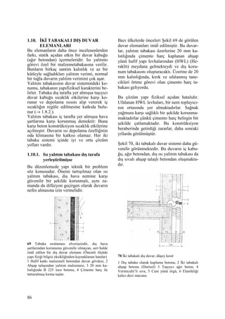 86
1.10. ĐKĐ TABAKALI DIŞ DUVAR
ELEMANLARI
Bu elemanların daha önce incelenenlerden
farkı, statik açıdan etkin bir duvar kabuğu
(ağır betondan) içermeleridir. Isı yalıtımı
görevi özel bir malzemetabakasına verilir.
Bunların birkaç santim kalınlık ve az bir
kütleyle sağladıkları yalıtım verimi, normal
bir tuğla duvarın yalıtım verimini çok aşar.
Yalıtım tabakasının duvar sistemindeki ko-
numu, tabakanın yapıfiziksel karakterini be-
lirler. Tabaka dış tarafta yer almışsa taşıyıcı
duvar kabuğu sıcaklık etkilerine karşı ko-
runur ve depolama ısısını alıp vererek iç
sıcaklığın regüle edilmesine katkıda bulu-
nur (→ 1.8.2.).
Yalıtım tabakası iç tarafta yer almışsa hava
şartlarına karşı korunmuş demektir: Buna
karşı beton konstrüksiyon sıcaklık etkilerine
açılmıştır. Duvarın ısı depolama özelliğinin
oda klimasına bir katkısı olamaz. Her iki
tabaka sistemi içinde iyi ve orta çözüm
yolları vardır.
1.10.1. Isı yalıtım tabakası dış tarafa
yerleştirilmişse
Bu düzenlemede yapı teknik bir problem
söz konusudur. Önemi tartışılmaz olan ısı
yalıtım tabakası, dış hava nemine karşı
güvenilir bir şekilde korunmalı, aynı za-
manda da difüzyon geçirgen olarak duvarın
nefes almasına izin vermelidir.
69 Tabaka sıralaması elverişsizdir, dış hava
şartlarından korunumu güvenilir olmayan, seri halde
imâl edilen bir dış duvar elemanı (Önemli ölçüde
yapı fiziği bilgisi eksikliğinden kaynaklanan hatalar)
1 Hafif katkı malzemeli betondan duvar gövdesi, 2
Ahşap talaşından yalıtım malzemesi, 3 20 mm ka-
lınlığında B 225 ince betonu, 4 Çimento harç ile
tutturulmuş kırma taşlar.
Bazı ülkelerde önceleri Şekil 69 de görülen
duvar elemanları imâl edilmiştir. Bu duvar-
lar, yalıtım tabakası üzerlerine 20 mm ka-
lınlığında çimento harç kaplanan ahşap
yünü hafif yapı levhalarından (HWL) (He-
raklit) meydana gelmekteydi ve dış koru-
num tabakasını oluşturacaktı. Üzerine de 20
mm kalınlığında, kırık ve ufalanmış tane-
cikleri örtme görevi olan çimento harç ta-
bakası geliyordu.
Bu çözüm yapı fiziksel açıdan hatalıdır.
Ufalanan HWL levhaları, bir nem toplayıcı-
nın ortasında yer almaktadırlar. Sağnak
yağmura karşı sağlıklı bir şekilde korunma-
maktadırlar çünkü çimento harç belirgin bir
şekilde çatlamaktadır. Bu konstrüksiyon
beraberinde getirdiği zararlar, daha sonraki
yıllarda görülmüştür.
Şekil 70, iki tabakalı duvar sistemi daha gü-
venilir görünmektedir. Bu duvarın iç kabu-
ğu, ağır betondan, dış ısı yalıtım tabakası da
dış sıvalı ahşap talaşlı betondan oluşmakta-
dır.
70 Đki tabakalı dış duvar, düşey kesit
1 Dış tabaka olarak kaplama betonu, 2 Đki tabakalı
ahşap betonu (Durisol) 3 Taşıyıcı ağır beton, 4
Vermiculit’li sıva, 5 Cam yünü örgü, 6 Elastikliği
kalıcı derz macunu
 