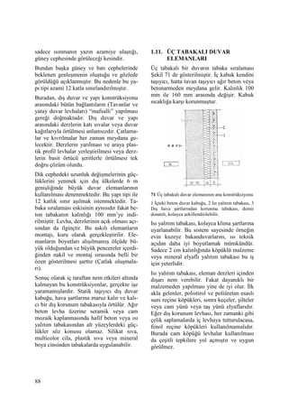 88
sadece ısınmanın yazın azamiye ulaştığı,
güney cephesinde görüleceği kesindir.
Bundan başka güney ve batı cephelerinde
beklenen genleşmenin oluştuğu ve gözlede
görüldüğü açıklanmıştır. Bu nedenle bu ya-
pı tipi azami 12 katla sınırlandırılmıştır.
Buradan, dış duvar ve yapı konstrüksiyonu
arasındaki bütün bağlantıların (Tavanlar ve
yatay duvar levhaları) “mafsallı” yapılması
gereği doğmaktadır. Dış duvar ve yapı
arasındaki derzlerin katı sıvalar veya duvar
kağıtlarıyla örtülmesi anlamsızdır. Çatlama-
lar ve kıvrılmalar her zaman meydana ge-
lecektir. Derzlerin yarılması ve araya plas-
tik profil levhalar yerleştirilmesi veya derz-
lerin basit örtücü şeritlerle örtülmesi tek
doğru çözüm olurdu.
Dik cephedeki uzunluk değişmelerinin güç-
lüklerini yenmek için dış ülkelerde 6 m
genişliğinde büyük duvar elemanlarının
kullanılması denenmektedir. Bu yapı tipi ile
12 katlık sınır aşılmak istenmektedir. Ta-
baka sıralaması eskisinin aynısıdır fakat be-
ton tabakanın kalınlığı 100 mm’ye indi-
rilmiştir. Levha, derzlerinin açık olması açı-
sından da ilginçtir. Bu askılı elemanların
montajı, kuru olarak gerçekleştirilir. Ele-
manların boyutları alışılmamış ölçüde bü-
yük olduğundan ve büyük pencereler içerdi-
ğinden nakil ve montaj sırasında belli bir
özen gösterilmesi şarttır (Çatlak oluşmala-
rı).
Sonuç olarak iç taraftan nem etkileri altında
kalmayan bu konstrüksiyonlar, gerçekte işe
yaramamışlardır. Statik taşıyıcı dış duvar
kabuğu, hava şartlarına maruz kalır ve kalı-
cı bir dış korunum tabakasıyla örtülür. Ağır
beton levha üzerine seramik veya cam
mozaik kaplanmasında hafif beton veya ısı
yalıtım tabakasından alt yüzeylerdeki güç-
lükler söz konusu olamaz. Silikat sıva,
multicolor cila, plastik sıva veya mineral
boya cinsinden tabakalarda uygulanabilir.
1.11. ÜÇ TABAKALI DUVAR
ELEMANLARI
Üç tabakalı bir duvarın tabaka sıralaması
Şekil 71 de gösterilmiştir. Đç kabuk kendini
taşıyıcı, hatta tavan taşıyıcı ağır beton veya
betonarmeden meydana gelir. Kalınlık 100
mm ile 160 mm arasında değişir. Kabuk
sıcaklığa karşı korunmuştur.
71 Üç tabakalı duvar elemanının ana konstrüksiyonu
1 Đçteki beton duvar kabuğu, 2 Isı yalıtım tabakası, 3
Dış hava şartlarından korunma tabakası, demir
donatılı, kolayca şekillendirilebilir.
Isı yalıtım tabakası, kolayca klima şartlarına
uyarlanabilir. Bu sistem sayesinde örneğin
evin kuzeye bakanduvarlarını, ısı teknik
açıdan daha iyi boyutlamak mümkündür.
Sadece 2 cm kalınlığında köpüklü malzeme
veya mineral elyaflı yalıtım tabakası bu iş
için yeterlidir.
Isı yalıtım tabakası, eleman derzleri içinden
dışarı nem verebilir. Fakat dayanıklı bir
malzemeden yapılması yine de iyi olur. Đlk
akla gelenler, polistirol ve poliüretan esaslı
suni reçine köpükleri, sonra keçeler, şilteler
veya cam yünü veya taş yünü elyaflarıdır.
Eğer dış korunum levhası, her zamanki gibi
çelik saplamalarda iç levhaya tutturulacasa,
fenol reçine köpükleri kullanılmamalıdır.
Burada cam köpüğü levhalar kullanılması
da çeşitli tepkilere yol açmıştır ve uygun
görülmez.
 