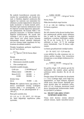 8
Bu nedenle konstrüksiyon sırasında tole-
ransları her zamankinden çok hesaba kat-
malı ve büzülme değerleri yardımıyla (Bu
değerler her malzeme için malumdur) her
tabakanın uzunluk değişimlerini detaylarına
kadar incelemek ve hesaba katmak şarttır.
Öncelikle ilgili malzeme tabakalarının nasıl
bir doğrusal uzunluk değişimine uğrayacak-
ları saptanmalıdır. Bu konuda Tablo 2 nin
genleşme katsayıları ve büzülme kabarma
değerleri kullanılacaktır. Bu sayede alan
uzunluğu L (m) ye göre malzemenin ha-
reket etmesi için yeterli hacim bulunup
bulunmadığı kontrol edilebilir (Malzeme
için boy uzaması kadar engellenen bir boy
kısalması da tehlikeli olabilir).
Örneğin hesaplanan genleşme engellenirse
her cm2
kesit alanına
[ ]2
kp/cm
L
E.∆l
σ = lik bir basınç düşer.
Burada
∆l Uzunluk artışı [m]
E Malzemenin elastiklik modülü
L Alan uzunluğu [m]
Elastiklik modülü örneğin,
Çelik için 2.100.000 kp/cm2
Dökme demir 1.000.000 »
Beton B 225 140.000 »
B 400 300.000 »
Klinker örme
duvar 50.000 » dir.
Örnek: Bir cephenin beton yapı plakası 50
derece ısınmaktadır (montaj sıcaklığına
kıyasla) plaka 1 m uzunluğunda, 2 cm
kalınlığında, 50 cm yüksekliğindedir (F =
100 cm2
).
Buna göre uzunluk artışı
∆l = ∆ ϑ . αt . L = 50 . 0,012 . 1,0 = 0,6 mm
dir. Şekil değişikliği engellenirse plâka
içerisinde;
0,1
000.140.0006,0
=σ = 84 kp/cm2
lik bir
basınç oluşur.
Plâka tüm kesidiyle engel üzerine
P = F . σ = 100 . 84 = 8400 kp = 8,4 Mp luk
bir basınç uygulanır.
Ve tersi:
Bir lifli çimento levha duvara kısalma hare-
keti yapamayacak şekilde monte edilmişse
(hiç te nadir bir hata değildir), hareketi
engelleyen cıvataların birbirinden uzaklık-
ları 50 cm dir. Levha 20 o
C de monte
edilmiştir ve kışın –10 o
C lik sıcaklığa
maruz kalmaktadır. Yani 30 derece soğu-
muştur.
Levhanın gerçekleştirmek istediği kısalma
∆l = 30 . 0,012 . 0,5 = 0,18 mm dir.
cıvata delikleri bu ufak oynamaya izin ve-
rirlerse gerilim oluşmaz. Đzin vermezlerse
(örneğin pas cıvata deliğini doldurursa) lev-
ha içinde;
5,0
000.140.00018,0
=σ = 50 kp/cm2
lik
bir gerilim oluşur. Lifli çimento gevrek bir
malzemedir. Bu nedenle çekme gerilimi
çatlamaya neden olacaktır. Bu da sık sık
görülür.
Örneğin ahşap lifli betondan dış duvarlarda
(→ 1.9.4.) sıcaklığa değil, neme bağlı boy
değişiklikleri, en başta kabarma değerleri
olmak üzere, önem kazanır. Bunlarda gen-
leşme derzleri daha sık aralıklarla yerleş-
tirilir (12 m). Genleşme derzlerinin masif
duvar elemanlarında kullanımından örnek-
ler için Şekil 6’ya bakınız.
1.4. DIŞ DUVARLARDA YÜZEY
NEMĐNDEN KORUNMA
Yüzey nemi deyince zemine adezyon
yoluyla tutunan, toprak tanecikleri arasın-
 