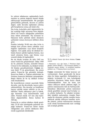 89
Isı yalıtım tabakasının saplamalarla kesil-
mesinin ısı yalıtım değerini önemli ölçüde
etkileyeceği unutulmamalıdır. Bu gerçeğin
görmezlikten gelinerek, duvarın ısı yalıtım
değeri, sanki duvarda saplamalar yokmuş
gibi hesaplanırsa sonuç çok hatalı olur.
Dış levha, kolaylıkla şekil değiştirebilir fa-
kat sıcaklığa bağlı anizotrop form değişik-
likleri söz konusu olduğundan çatlamalara
karşı önlem alınmalıdır. Dış korunum ta-
bakasının kafes şeklinde demir donanımı
çatlamalar sonucu korozyon tehlikesi altına
girer.
Pratikte kalınlığı 50-80 mm olan levha iç
kabuğa kare prizma demir çubuklar veya
bağlantı saplamaları veya beton kirişlerle
bağlanır. Asıl çıplak yüzey iki tabakalı lev-
halara benzer şekilde kaplama betonu, ince
taneli yıkanmış beton, yapı betonu veya
seramik tabaka ile kaplanabilir.
Bu tür büyük levhalar ilk defa 1945 ten
sonra Fransa’da geliştirilmiştir. Daha 1948
de bu yöntemin öncüsü, otomobil firması
Citroen’in bir mühendisi, üç tabakalı levhalı
ilk binaları gerçekleştirmiştir. Camus sis-
temi Şekil 72 de gösterilmiştir. Bu sistem
sadece Fransa’da ilgi görmekle kalmadı.
Rusya’nın Bakü ve Taşkent şehirlerinde bu
firmanın lisansıyla fabrikalar çalışmaktadır.
Başka ülkeler de bu üç tabakalı levhayı
imâl etmektedirler.
Bu konstrüksiyon sistemi sayesinde bütün
duvarlar, yani dış duvarlarda, taşıyıcı görev
yüklenebilirler. Dış duvarlar ya kendilerini
taşıyıcı şekilde monte edilirler ya da ası-
labilirler. Statik yüklemeye göre iç kabuk,
ağır betondan veya betonarmeden imâl
edilir. Normal olarak 125 mm olan kalın-
lıklar değiştirilebilir. Beton kalitesi B
300’dür.
Fransa’da ısı yalıtım tabakası olarak genel-
likle 25-30 mm kalınlığında polistiren kö-
püğü kullanılır. Fransa’nın iklimi ılıman
olduğundan aynı yalıtım tabakasını ülke-
mizde uygulamak mümkündür.
72 Üç tabakalı Fransız tipi duvar elemanı, Camus
sistemi
1 Betonarme veya ağır beton, 2 Polistiren köpü-
ğünden yalıtım tabakası, 3 Dış korunum tabakası, 4
Sızdırmaz macun, altında 1 m arılıklarla boşaltma
delikleri var, 5 Yıkanmış beton veya benzeri.
Camus sisteminde bir buhar kesiciye yer
verilmemiştir. Zaten gereksizdir (Đç duvar
etkin bir buhar engelidir). Hollandalılar üç
tabakalı levhalarda 0,1 mm kalınlığında
polietilen folyolarını buhar kesici olarak
kullanmaktadırlar. Ama bu konu için
sadece difüzyon teknik yükleme değil, ısı
yalıtım malzemesinin türü de belirleyicidir.
Đskandinav ülkelerinde yalıtım malzemesi
olarak genellikle mineral elyaf levhalar ve-
ya şilteler kullanılır. Üç tabakalı levhalar-
daki köpüklü malzemelere örneğin Dani-
marka’da elementer şekilde nemden kurtu-
labilecek şekilde difüzyon kanalları açılır.
Bu yöntem, yalıtım malzemesine elemanın
sıcak olarak hazırlanmasında nem verildiği
için avantajlı görülür.
 