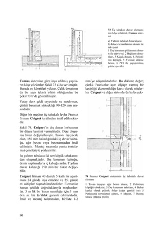90
Camus sistemine göre inşa edilmiş yapıla-
rın köşe çözümleri Şekil 73 a’da verilmiştir.
Burada ısı köprüleri yoktur. Çelik donatının
da bir yapı teknik etkisi olduğundan bu
Şekil 73 b’de gösterilmiştir.
Yatay derz şekli sayesinde su suzdırmaz,
çünkü basamak yüksekliği 90-120 mm ara-
sındadır.
Diğer bir meşhur üç tabakalı levha Fransız
firması Coignet tarafından imâl edilmekte-
dir.
Şekil 74, Coignet’in dış duvar levhasının
bir düşey kesitini vermektedir. Derz oluşu-
mu biraz değiştirilmiştir. Tavanı taşıyacak
olan, 150 mm kalınlığındaki iç duvar kabu-
ğu, ağır beton veya betonarmeden imâl
edilmiştir. Montaj sırasında punta (ortala-
ma) çeneleriyle yerleştirilir.
Isı yalıtım tabakası iki sert köpük tabakasın-
dan oluşmaktadır. Dış korunum kabuğu,
demir saplamalarla iç kabuğa asılır. Toplam
duvar kalınlığı 250 mm’dir fakat değişe-
bilir.
Coignet firması 40 daireli 5 katlı bir apart-
manı 24 günde inşa etmekte ve 25. günde
ev sahipleri taşınabilmektedirler. Elemanlar
hassas şekilde doğruluklarıyla meşhurdur-
lar. 5 m lik bir kenar uzunluğu için 1 mm
den az bir farklılık garanti edilmektedir.
Đmâl ve montaj toleransları, birlikte 1-2
mm’ye ulaşmaktadırlar. Bu dikkate değer;
çünkü Fransızlar aşırı ölçüye varmış bir
kesinliği ekonomikliğe karşı olarak niteler-
ler Coignet ve diğer sistemlerde kafes şek-
74 Fransız Coignet sisteminin üç tabakalı duvar
elemanı
1 Tavan taşıyıcı ağır beton duvar, 2 Polistiren
köpüğü tabakalar, 3 Dış korunum tabakası, 4 Buhar
kesici olarak plâstik folyo (eğer gerekli ise) 5
Puntalama (ortalama) çenesi, 6 Macun, 7 Basınç
tutucu (plâstik profil)
73 Üç tabakalı duvar elemanı-
nın köşe çözümü, Camus siste-
mi.
a) Yalıtım tabakalı bina köşesi
b) Köşe elemanlarının donatı ile
takviyesi
1 Dış korunum plâkasının dona-
tı ile takviyesi, 2 Bağlantı dona-
tıları, 3 Kuşak donatı, 4. Polisti-
ren köpüğü, 5 Yerinde dökme
beton, 6 PCI ile yapıştırılmış
yalıtıcı şeritler
 