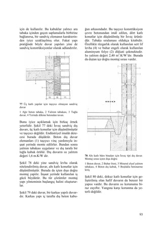 93
için de kullanılır. Bu kabuklar yalıtıcı ara
tabaka içinden geçen saplamalarla birbirine
bağlanırsa, bir sandviç elemanın karakterin-
den iyice uzaklaşılmış olur. Fakat yapı
pratiğinde böyle duvar yapıları yine de
sandviç konstrüksiyonlar olarak adlandırılır.
77 Üç katlı yapılar için taşıyıcı olmayan sandviç
duvar
1 Ağır beton tabaka, 2 Yalıtım tabakası, 3 Tuğla
duvar, 4 Yerinde dökme betondan tavan.
Bunu iyice açıklamak için birkaç örnek
yeterlidir. Şekil 77 deki Đsveç sandviç dış
duvarı, üç katlı konutlar için düşünülmüştür
ve taşıyıcı değildir. Endüstriyel imalât dere-
cesi burada düşüktür. Beton dış duvar
elemanları (1) taşıyıcı vinç yardımıyla in-
şaat yerinde monte edilirler. Bundan sonra
yalıtım tabakası uygulanır ve dış tarafa bir
tuğla kabuk örülür. Dış duvarın ısı yalıtım
değeri 1,6 m.K/W dir.
Şekil 78 deki yine sandviç levha olarak
nitelendirilmiş duvar, altı katlı konutlar için
düşünülmüştür. Burada da içten dışa doğru
montaj yapılır. Đnşaat yerinde kullanılan iş
gücü büyüktür. Bu tür çözümler montaj
yapı yönteminin başlangıç halini oluşturur-
lar.
Şekil 79 daki duvar, bir karkas yapılı duvar-
dır. Karkas yapı iç tarafta dış beton kabu-
ğun arkasındadır. Bu taşıyıcı konstrüksiyon
çevre betonundan imâl edilen, dört katlı
konutlar için düşünülmüş bir Đsveç ürünü-
dür. Tabaka sıralaması oldukça kitabidir.
Özellikle rüzgarlık olarak kullanılan sert lif
levha (4) ve buhar engeli olarak kullanılan
aluminyum folyo (2) dikkati çekmektedir.
Isı yalıtım değeri 2,40 m2
.K/W’dır. Burada
da dıştan içe doğru montaj sırası vardır.
78 Altı katlı büro binaları için Đsveç tipi dış duvar.
Montaj sırası içten dışa doğru
1 Beton duvar, 2 Buhar freni, 3 Mineral elyaf yalıtım
tabakası, 4 Beton dış kabuk, 5 Boşluklu betonarme
kiriş
Şekil 80 deki, dokuz katlı konutlar için ge-
liştirilmiş olan hafif duvarın da benzer bir
yapısı vardır. Bu duvarın ısı korunumu bi-
raz zayıftır. Yangına karşı korunma da ye-
terli değildir.
 