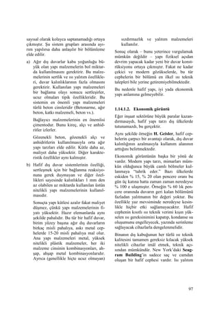 97
sayısal olarak kolayca saptanamadığı ortaya
çıkmıştır. Şu sistem grupları arasında ayı-
rım yapılırsa daha anlaşılır bir bölümleme
elde edilir.
a) Ağır dış duvarlar kaba yoğunluğu bü-
yük olan yapı malzemelerin bol miktar-
da kullanılmasını gerektirir. Bu malze-
melerinin sertlik ve ısı yalıtım özellikle-
ri, duvar kalınlıklarının fazla olmasını
gerektirir. Kullanılan yapı malzemeleri
bir bağlama olayı sonucu sertleşirler,
ucuz olmaları tipik özellikleridir. Bu
sistemin en önemli yapı malzemeleri
türlü beton cinsleridir (Betonarme, ağır
beton, katkı malzemeli, beton vs.).
Bağlayıcı malzemelerinin en önemlisi
çimentodur. Bunu kireç, alçı ve anhid-
ritler izlerler.
Gözenekli beton, gözenekli alçı ve
anhidritlerin kullanılmasıyla orta ağır
yapı tarzları elde edilir. Kütle daha az,
maliyet daha yüksektir. Diğer karakte-
ristik özellikler aynı kalmıştır.
b) Hafif dış duvar sistemlerinin özelliği,
sertleşmek için bir bağlanma reaksiyo-
nuna gerek duymayan ve diğer özel-
likleri sayesinde kalınlıkları 1 mm den
az olabilen az miktarda kullanılan üstün
nitelikli yapı malzemelerinin kullanıl-
masıdır.
Sonuçta yapı kütlesi azalır fakat maliyet
düşmez, çünkü yapı malzemelerinin fi-
yatı yüksektir. Hazır elemanlarda aynı
şekilde pahalıdır. Bu tür bir hafif duvar,
birim yüzey başına ağır dış duvarların
birkaç misli pahalıya, askı metal cep-
helerde 15-20 misli pahalıya mal olur.
Ana yapı malzemeleri metal, yüksek
nitelikli plâstik malzemeler, her iki
malzeme cinsinin kombinasyonları, ah-
şap, ahşap metal kombinasyonlarıdır.
Ayrıca (genellikle hiçte ucuz olmayan)
sızdırmazlık ve yalıtım malzemeleri
kullanılır.
Sonuç olarak – bunu yeterince vurgulamak
mümkün değildir – yapı fiziksel açıdan
devrim yapacak kadar yeni bir duvar konst-
rüksiyonu ortaya çıkmıştır. Fakat ne kadar
çekici ve modern gözükselerde, bu tür
cephelerin bir bölümü en ilkel ısı teknik
talepleri bile yerine getiremiyebilmektedir.
Bu nedenle hafif yapı, iyi yada ekonomik
yapı anlamına gelmeyebilir.
1.14.1.2. Ekonomik görüntü
Eğer inşaat sektörüne büyük paralar kazan-
dırmasaydı, hafif yapı tarzı dış ülkelerde
tutunamazdı, bu gerçektir.
Aynı şekilde örneğin H. Geisler, hafif cep-
helerin çarpıcı bir avantajı olarak, dış duvar
kalınlığının azalmasıyla kullanım alanının
arttığını belirtmektedir.
Ekonomik görüntünün başka bir yönü de
vardır. Modern yapı tarzı, mimarları müm-
kün olduğunca büyük camlı bölmeler kul-
lanmaya “tahrik eder.” Bazı ülkelerde
eskiden % 15, % 20 olan pencere oranı bu
gün üç katına hatta zaman zaman neredeyse
% 100 e ulaşmıştır. Örneğin % 60 lık pen-
cere oranında duvarın geri kalan bölümünü
fazladan yalıtmanın bir değeri yoktur. Bu
özellikle yaz mevsiminde neredeyse kesin-
likle hiçbir etki sağlamayacaktır. Hafif
cephenin kısıtlı ısı teknik verimi kışın yük-
selen ısı gereksinimini kapatıp, kondanse su
oluşumunu engelleyecek, yazında serinleme
sağlayacak cihazlarla dengelenmelidir.
Binanın dış kabuğunun her türlü ısı teknik
kalitesini tamamen gereksiz kılacak yüksek
nitelikli cihazlar imâl etmek, teknik açı-
sından mümkündür. New York’daki Seag-
ram Building’in sadece saç ve camdan
oluşan bir hafif cephesi vardır. Isı yalıtım
 
