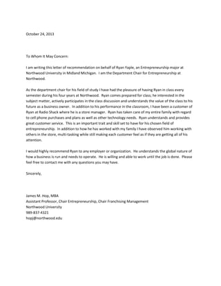 October 24, 2013

To Whom It May Concern:
I am writing this letter of recommendation on behalf of Ryan Yaple, an Entrepreneurship major at
Northwood University in Midland Michigan. I am the Department Chair for Entrepreneurship at
Northwood.
As the department chair for his field of study I have had the pleasure of having Ryan in class every
semester during his four years at Northwood. Ryan comes prepared for class; he interested in the
subject matter, actively participates in the class discussion and understands the value of the class to his
future as a business owner. In addition to his performance in the classroom, I have been a customer of
Ryan at Radio Shack where he is a store manager. Ryan has taken care of my entire family with regard
to cell phone purchases and plans as well as other technology needs. Ryan understands and provides
great customer service. This is an important trait and skill set to have for his chosen field of
entrepreneurship. In addition to how he has worked with my family I have observed him working with
others in the store, multi-tasking while still making each customer feel as if they are getting all of his
attention.
I would highly recommend Ryan to any employer or organization. He understands the global nature of
how a business is run and needs to operate. He is willing and able to work until the job is done. Please
feel free to contact me with any questions you may have.
Sincerely,

James M. Hop, MBA
Assistant Professor, Chair Entrepreneurship, Chair Franchising Management
Northwood University
989-837-4321
hopj@northwood.edu

 