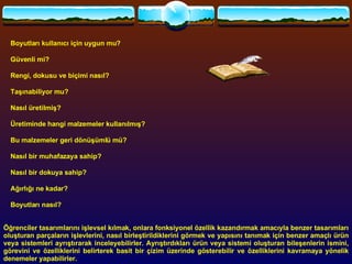           Boyutları kullanıcı için uygun mu?            Güvenli mi?           Rengi, dokusu ve biçimi nasıl?           Taşınabiliyor mu?           Nasıl üretilmiş?           Üretiminde hangi malzemeler kullanılmış?            Bu malzemeler geri dönüşümlü mü?           Nasıl bir muhafazaya sahip?           Nasıl bir dokuya sahip?           Ağırlığı ne kadar?            Boyutları nasıl?   Öğrenciler tasarımlarını işlevsel kılmak, onlara fonksiyonel özellik kazandırmak amacıyla benzer tasarımları oluşturan parçaların işlevlerini, nasıl birleştirildiklerini görmek ve yapısını tanımak için benzer amaçlı ürün veya sistemleri ayrıştırarak inceleyebilirler. Ayrıştırdıkları ürün veya sistemi oluşturan bileşenlerin ismini, görevini ve özelliklerini belirterek basit bir çizim üzerinde gösterebilir ve özelliklerini kavramaya yönelik denemeler yapabilirler.   Öğrenciler, tasarımlarını gerçekleştirmede kullanacakları gereçleri fiziksel olarak test ederler. Gereçlerin işlenmesi ve birleştirilmesine yönelik yöntem ve teknikleri araştırır: Tasarımlarını gerçekleştirmede kullanacakları araçların kullanımı ve iş güvenliği ile ilgili kuralları öğretmenin rehberliğinde öğrenirler. Öğretmen gözetiminde tecrübe kazanmaya yönelik denemeler yapar ve düşüncelerini günlüğüne yazarlar.  
