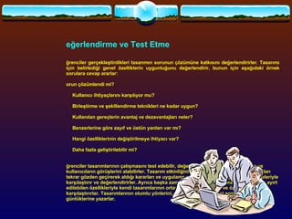 Değerlendirme ve Test Etme   Öğrenciler gerçekleştirdikleri tasarımın sorunun çözümüne katkısını değerlendirirler. Tasarımı için belirlediği genel özelliklerin uygunluğunu değerlendirir, bunun için aşağıdaki örnek sorulara cevap ararlar: Sorun çözümlendi mi? ·          Kullanıcı ihtiyaçlarını karşılıyor mu? ·          Birleştirme ve şekillendirme teknikleri ne kadar uygun? ·          Kullanılan gereçlerin avantaj ve dezavantajları neler? ·          Benzerlerine göre zayıf ve üstün yanları var mı? ·          Hangi özelliklerinin değiştirilmeye ihtiyacı var? ·          Daha fazla geliştirilebilir mi? Öğrenciler tasarımlarının çalışmasını test edebilir, değerlendirmek için arkadaşlarının ve kullanıcıların görüşlerini alabilirler. Tasarım etkinliğini gerçekleştirmede izlenen aşamaları tekrar gözden geçirerek aldığı kararları ve uygulama sonuçlarını başlangıçtaki düşünceleriyle karşılaştırır ve değerlendirirler. Ayrıca başka zaman ve kültürlerdeki benzer tasarımların ayırt edilebilen özellikleriyle kendi tasarımlarının ortaya koyduğu farklılığı ve özgünlüğü karşılaştırırlar. Tasarımlarının olumlu yönlerini, değerlendirme ve test sonuçlarını tasarım günlüklerine yazarlar.   
