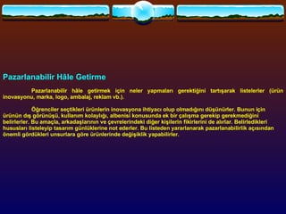 Pazarlanabilir Hâle Getirme   Pazarlanabilir hâle getirmek için neler yapmaları gerektiğini tartışarak listelerler (ürün inovasyonu, marka, logo, ambalaj, reklam vb.).   Öğrenciler seçtikleri ürünlerin inovasyona ihtiyacı olup olmadığını düşünürler. Bunun için ürünün dış görünüşü, kullanım kolaylığı, albenisi konusunda ek bir çalışma gerekip gerekmediğini belirlerler. Bu amaçla, arkadaşlarının ve çevrelerindeki diğer kişilerin fikirlerini de alırlar. Belirledikleri hususları listeleyip tasarım günlüklerine not ederler. Bu listeden yararlanarak pazarlanabilirlik açısından önemli gördükleri unsurlara göre ürünlerinde değişiklik yapabilirler.  