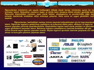 Öğrencilerden ürünlerinin çok sayıda üretileceğini dikkate alarak benzer ürünlerden ayıran bir marka bulmaları istenir. Bulacakları markanın özgün ve akılda kalıcı olmasına dikkat etmeleri gerektiği belirtilir. Öğrenciler düşündükleri markaları yazılı olarak listeler, arkadaşlarına ve çevrelerindeki diğer kişilere sunarak üzerlerinde bıraktıkları etkiyi anlamaya çalışırlar. Daha sonra en uygun gördükleri markayı seçerler.   Öğrencilerden, belirledikleri markayı ürünün üzerinde kullanabilmeleri için bir logo tasarlamaları istenir. Öğrenciler logolarını geliştirirken markalarını da kullanarak dikkat çekici, etkileyici ve özgün bir tasarım yapmaları yönünde cesaretlendirilirler. Düşündükleri logoları basit olarak çizmeleri ve içlerinden en uygun gördüklerini seçmeleri istenir. Belirlenen logoların arkadaşlarının üzerinde bıraktıkları etki göz önüne alınarak seçim işlemini yapmaları önerilir. Seçilen logonun ayrıntıları üzerinde çalışılarak son hâlini alması ve buna göre çiziminin yapılması istenir.  