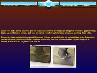 Öğrenciler daha sonra ürünleri için bir slogan geliştirirler. Belirledikleri sloganın ürünlerini çağrıştırması, özgün ve akılda kalıcı olması,  çok kısa bir cümle veya birkaç kelimeden oluşması gerektiği ifade edilir.    Öğrenciler, tasarladıkları ürünün özelliğine göre (ihtiyaç olması hâlinde) bir ambalaj tasarlarlar. Bu amaçla benzer ürünlere yönelik ambalajları inceleyerek ambalaj üzerinde olması gereken bilgileri araştırarak listeler, kullanacakları bilgilere karar verirler.   