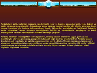 Ambalajların şekil, kullanılan malzeme, üzerlerindeki renk ve desenler açısından farklı, yeni, değişik ve çekici olmasına özen gösterilir. Ambalajlarda açma, kapama, taşıma kolaylığı gibi tüketici açısından önem taşıyan konuların göz önünde bulundurulması istenir. Öğrenciler, ambalajlarının özelliklerini listeleyip varsa, piyasadaki benzer ürünlerin ambalajlarıyla farklılık ve benzerliklerini karşılaştırır ve kendi ambalajlarına, var olan ambalajlardan özellikler eklemeye çalışırlar.   Ambalaj özellikleri kesinleştikten sonra öğrenciler, ambalaj tasarım önerilerini, uygun çizim ve yazı teknikleriyle, elle veya çizim araç, gereçlerini kullanarak kâğıt üzerinde projelendirirler. Ambalaj tasarım önerilerini açık ve anlaşılır bir çizimle göstermeleri için teşvik edilirler. Ürünün markasının, logosunun ve sloganının ambalaj üzerinde uygun şekilde yer alması gerektiği öğrencilere hatırlatılır. Öğrenciler, işlikteki malzemelerden yararlanarak ambalajlarını üretir, ambalaj ihtiyacı olmayan ürünler için tanıtıcı etiket bilgilerini düşünerek tasarlarlar.   