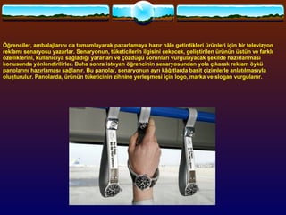 Öğrenciler, ambalajlarını da tamamlayarak pazarlamaya hazır hâle getirdikleri ürünleri için bir televizyon reklamı senaryosu yazarlar. Senaryonun, tüketicilerin ilgisini çekecek, geliştirilen ürünün üstün ve farklı özelliklerini, kullanıcıya sağladığı yararları ve çözdüğü sorunları vurgulayacak şekilde hazırlanması konusunda yönlendirilirler. Daha sonra isteyen öğrencinin senaryosundan yola çıkarak reklam öykü panolarını hazırlaması sağlanır. Bu panolar, senaryonun ayrı kâğıtlarda basit çizimlerle anlatılmasıyla oluşturulur. Panolarda, ürünün tüketicinin zihnine yerleşmesi için logo, marka ve slogan vurgulanır.   