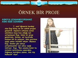 ÖRNEK BİR PROJE ASKIYA   UZANAMIYORSANIZ  ASKI SİZE UZANSIN  7. sınıf öğrencisi kardeşi olan Ezgi Kılınç ise bir askılık projesi geliştirdi. Kapıların arkasına asılan askılıklara boyu kısa olduğu için yetişemeyen Ezgi, böyle bir proje geliştirmiş. Sistem, sol tarafında bulunan kol ile çalışıyor. Kolu çevirince aşağı yukarı hareket ediyor. Böylece Ezgi, kendisi gibi askıya yetişemeyenler için askıyı aşağı indiriyor. Ezgi, "Ben sunuma kadar bu sistemin motorlusunu yapacağım. Düğmeye bastığınız zaman, askı inip kalkacak" diyor.  