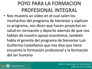 POYO PARA LA FORMACION
         PROFESIONAL INTEGRAL
• Nos muestra un video en el cual salen los
  muchachos del programa de bienestar y explican
  su programa, nos dicen que hacen proyectos en
  salud en recreación y deporte además de que nos
  hablan de nuestro apoyo económico, también
  habla el gerente del programa de bienestar Luis
  Guillermo Castellanos que nos dice que tiene
  encuenta la formación profesional y la formación
  del ser humano
 