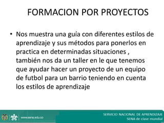 FORMACION POR PROYECTOS

• Nos muestra una guía con diferentes estilos de
  aprendizaje y sus métodos para ponerlos en
  practica en determinadas situaciones ,
  también nos da un taller en le que tenemos
  que ayudar hacer un proyecto de un equipo
  de futbol para un barrio teniendo en cuenta
  los estilos de aprendizaje
 