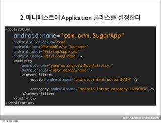 YAPP Advanced Android Study .
2. 매니페스트에 Application 클래스를 설정한다
<application
android:name="com.orm.SugarApp"
android:allowBackup="true"
android:icon="@drawable/ic_launcher"
android:label="@string/app_name"
android:theme="@style/AppTheme" >
<activity
android:name="yapp.aa.android.MainActivity_"
android:label="@string/app_name" >
<intent-filter>
<action android:name="android.intent.action.MAIN" />
<category android:name="android.intent.category.LAUNCHER" />
</intent-filter>
</activity>
</application>
13년 7월 26일 금요일
 