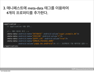 YAPP Advanced Android Study .
3. 매니페스트에 meta-data 태그를 이용하여
4개의 프로퍼티를 추가한다.
<application ...
// application 내용 생략..
<!-- 메타 데이터 추가 -->
	 <meta-data android:name="DATABASE" android:value="sugar_example.db"/>
	 <meta-data android:name="VERSION" android:value="1"/>
	 <meta-data android:name="QUERY_LOG" android:value="true"/>
	 <meta-data android:name="DOMAIN_PACKAGE_NAME"
	 android:value="yapp.aa.android"/> <!-- 프로젝트의 기본 패키지로 설정-->
</application>
13년 7월 26일 금요일
 