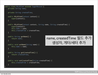 YAPP Advanced Android Study .
public class WishItem extends SugarRecord {
	 private String name;
	
	 private String createdTime;
	 public WishItem(Context context) {
	 	 super(context);
	 }
	 public WishItem(Context context, String name, String createdTime) {
	 	 super(context);
	 	 this.name = name;
	 	 this.createdTime = createdTime;
	 }
	 public String getName() {
	 	 return name;
	 }
	 public void setName(String name) {
	 	 this.name = name;
	 }
	 public String getCreatedTime() {
	 	 return createdTime;
	 }
	 public void setCreatedTime(String createdTime) {
	 	 this.createdTime = createdTime;
	 }
}
name, createdTime 필드 추가
생성자, 게터/세터 추가
13년 7월 26일 금요일
 