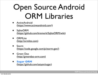 YAPP Advanced Android Study .
Open Source Android
ORM Libraries
• ActiveAndroid
(https://www.activeandroid.com/)
• SqliteORM
(https://github.com/kremerk/SqliteORM/wiki)
• ORMLite
(http://ormlite.com)
• Storm
(https://code.google.com/p/storm-gen/)
• Green Dao
(http://greendao-orm.com)
• Sugar ORM
(https://github.com/satyan/sugar)
13년 7월 26일 금요일
 