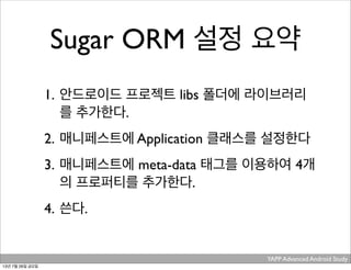 YAPP Advanced Android Study .
Sugar ORM 설정 요약
1. 안드로이드 프로젝트 libs 폴더에 라이브러리
를 추가한다.
2. 매니페스트에 Application 클래스를 설정한다
3. 매니페스트에 meta-data 태그를 이용하여 4개
의 프로퍼티를 추가한다.
4. 쓴다.
13년 7월 26일 금요일
 