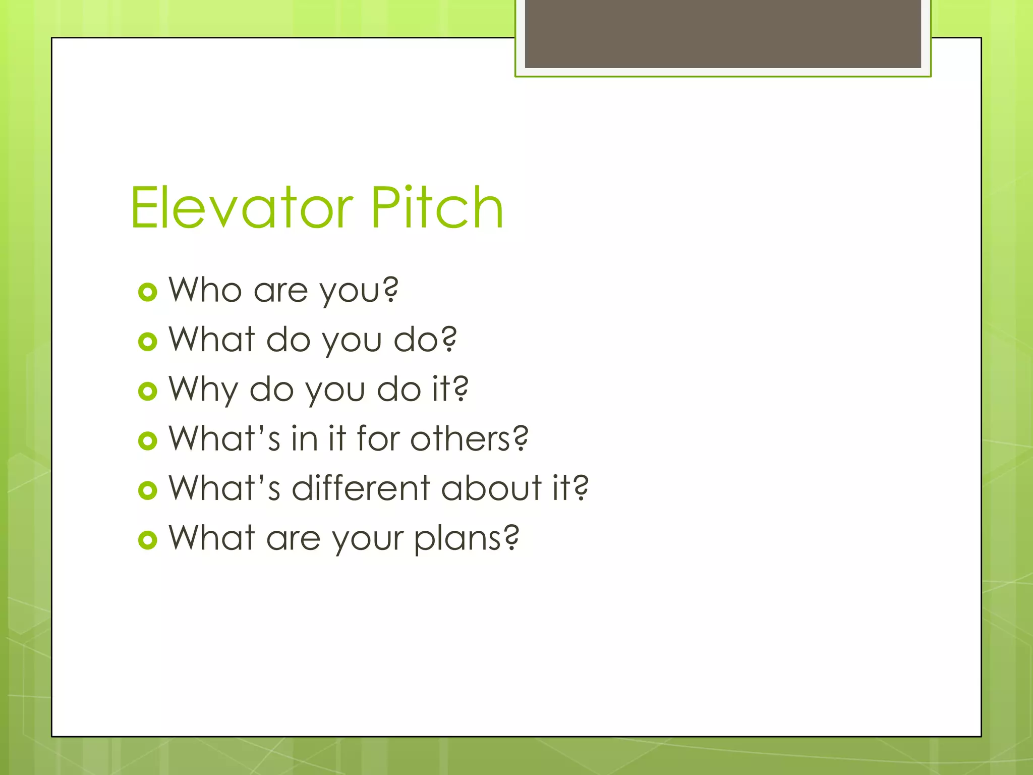 Elevator Pitch
 Who are you?
 What do you do?
 Why do you do it?
 What’s in it for others?
 What’s different about it?
 What are your plans?
 