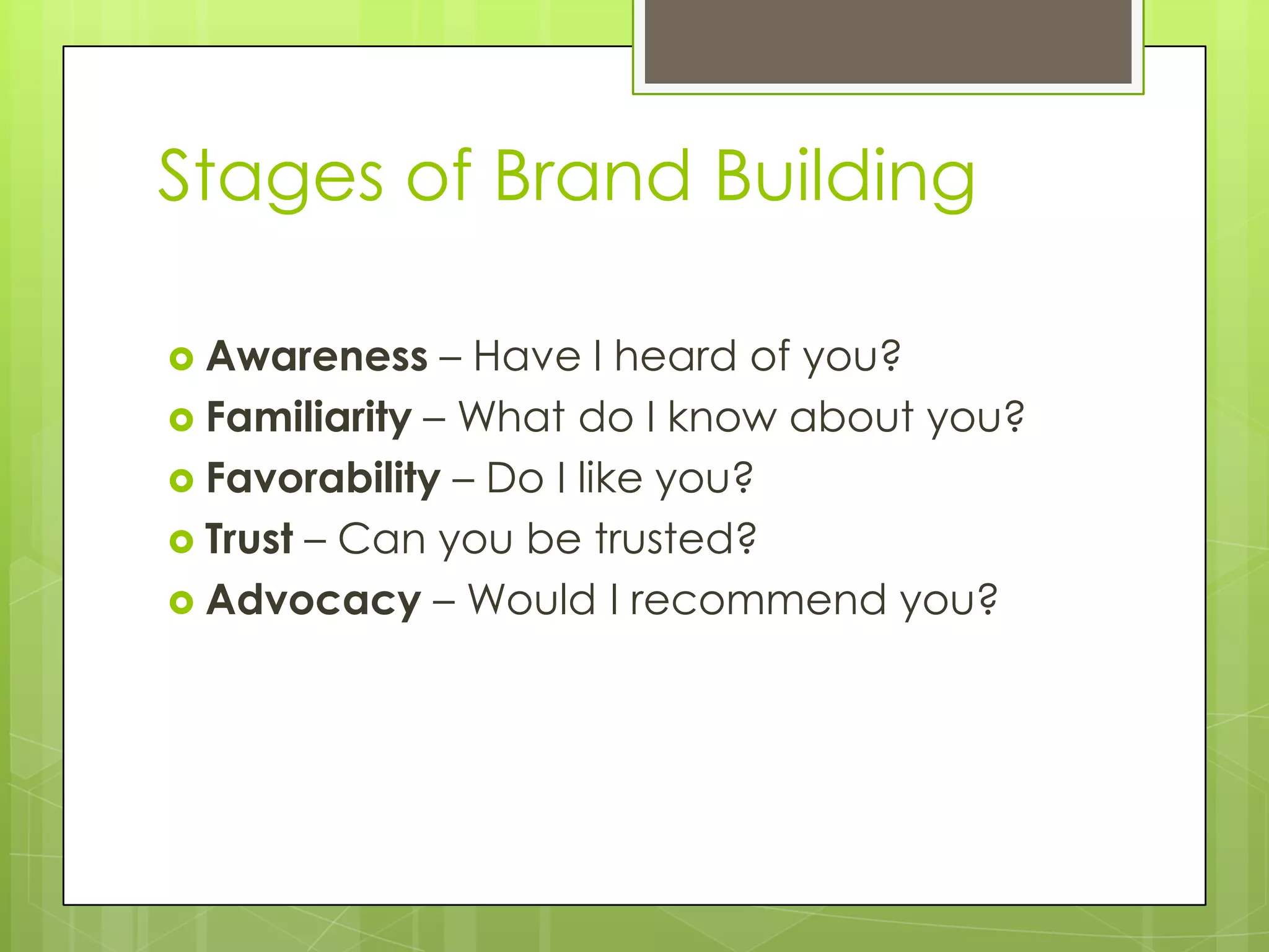 Stages of Brand Building
 Awareness – Have I heard of you?
 Familiarity – What do I know about you?
 Favorability – Do I like you?
 Trust – Can you be trusted?
 Advocacy – Would I recommend you?
 