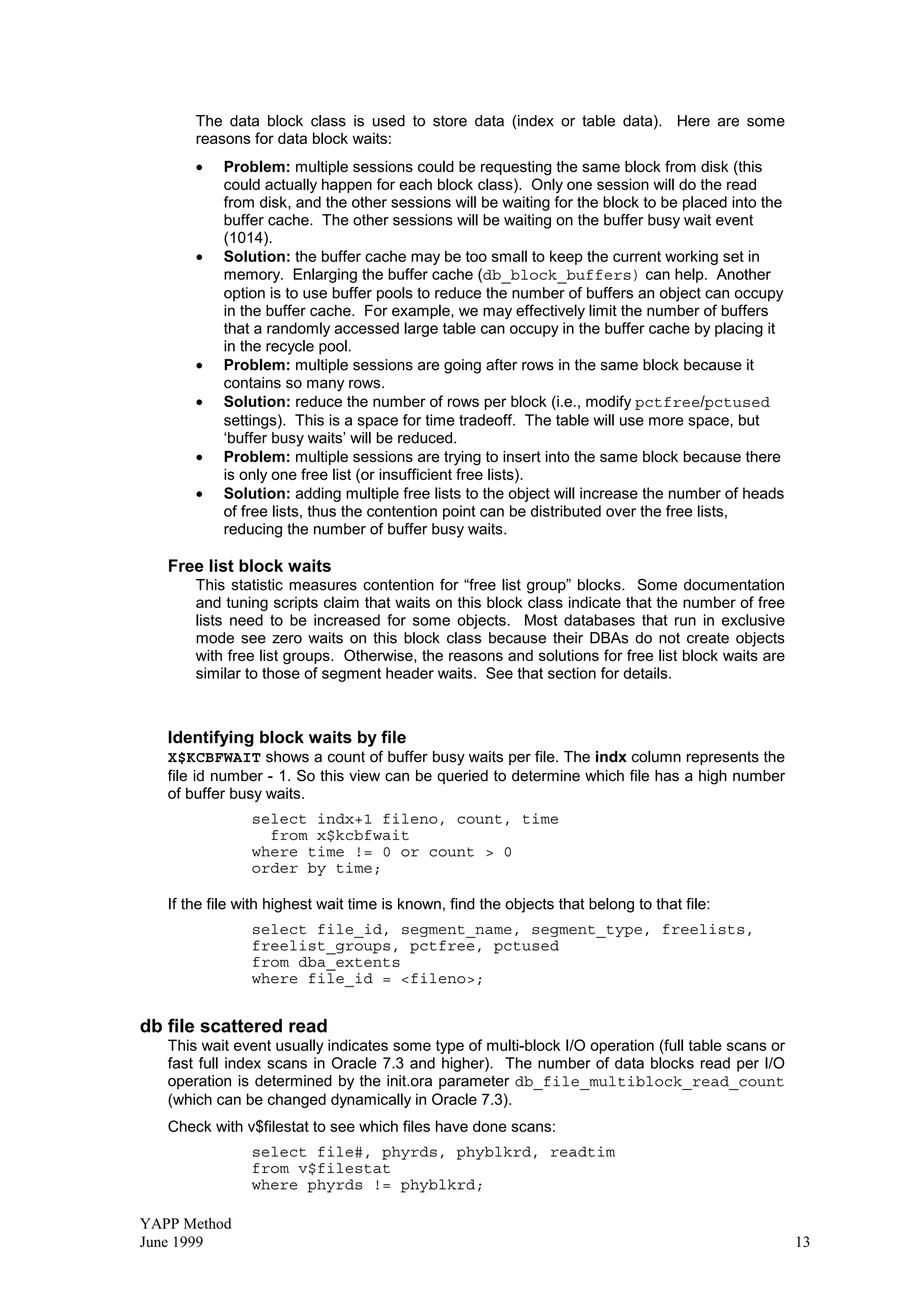 YAPP Method
June 1999 13
The data block class is used to store data (index or table data). Here are some
reasons for data block waits:
• Problem: multiple sessions could be requesting the same block from disk (this
could actually happen for each block class). Only one session will do the read
from disk, and the other sessions will be waiting for the block to be placed into the
buffer cache. The other sessions will be waiting on the buffer busy wait event
(1014).
• Solution: the buffer cache may be too small to keep the current working set in
memory. Enlarging the buffer cache (db_block_buffers) can help. Another
option is to use buffer pools to reduce the number of buffers an object can occupy
in the buffer cache. For example, we may effectively limit the number of buffers
that a randomly accessed large table can occupy in the buffer cache by placing it
in the recycle pool.
• Problem: multiple sessions are going after rows in the same block because it
contains so many rows.
• Solution: reduce the number of rows per block (i.e., modify pctfree/pctused
settings). This is a space for time tradeoff. The table will use more space, but
‘buffer busy waits’ will be reduced.
• Problem: multiple sessions are trying to insert into the same block because there
is only one free list (or insufficient free lists).
• Solution: adding multiple free lists to the object will increase the number of heads
of free lists, thus the contention point can be distributed over the free lists,
reducing the number of buffer busy waits.
Free list block waits
This statistic measures contention for “free list group” blocks. Some documentation
and tuning scripts claim that waits on this block class indicate that the number of free
lists need to be increased for some objects. Most databases that run in exclusive
mode see zero waits on this block class because their DBAs do not create objects
with free list groups. Otherwise, the reasons and solutions for free list block waits are
similar to those of segment header waits. See that section for details.
Identifying block waits by file
X$KCBFWAIT shows a count of buffer busy waits per file. The indx column represents the
file id number - 1. So this view can be queried to determine which file has a high number
of buffer busy waits.
select indx+1 fileno, count, time
from x$kcbfwait
where time != 0 or count  0
order by time;
If the file with highest wait time is known, find the objects that belong to that file:
select file_id, segment_name, segment_type, freelists,
freelist_groups, pctfree, pctused
from dba_extents
where file_id = fileno;
db file scattered read
This wait event usually indicates some type of multi-block I/O operation (full table scans or
fast full index scans in Oracle 7.3 and higher). The number of data blocks read per I/O
operation is determined by the init.ora parameter db_file_multiblock_read_count
(which can be changed dynamically in Oracle 7.3).
Check with v$filestat to see which files have done scans:
select file#, phyrds, phyblkrd, readtim
from v$filestat
where phyrds != phyblkrd;
 
