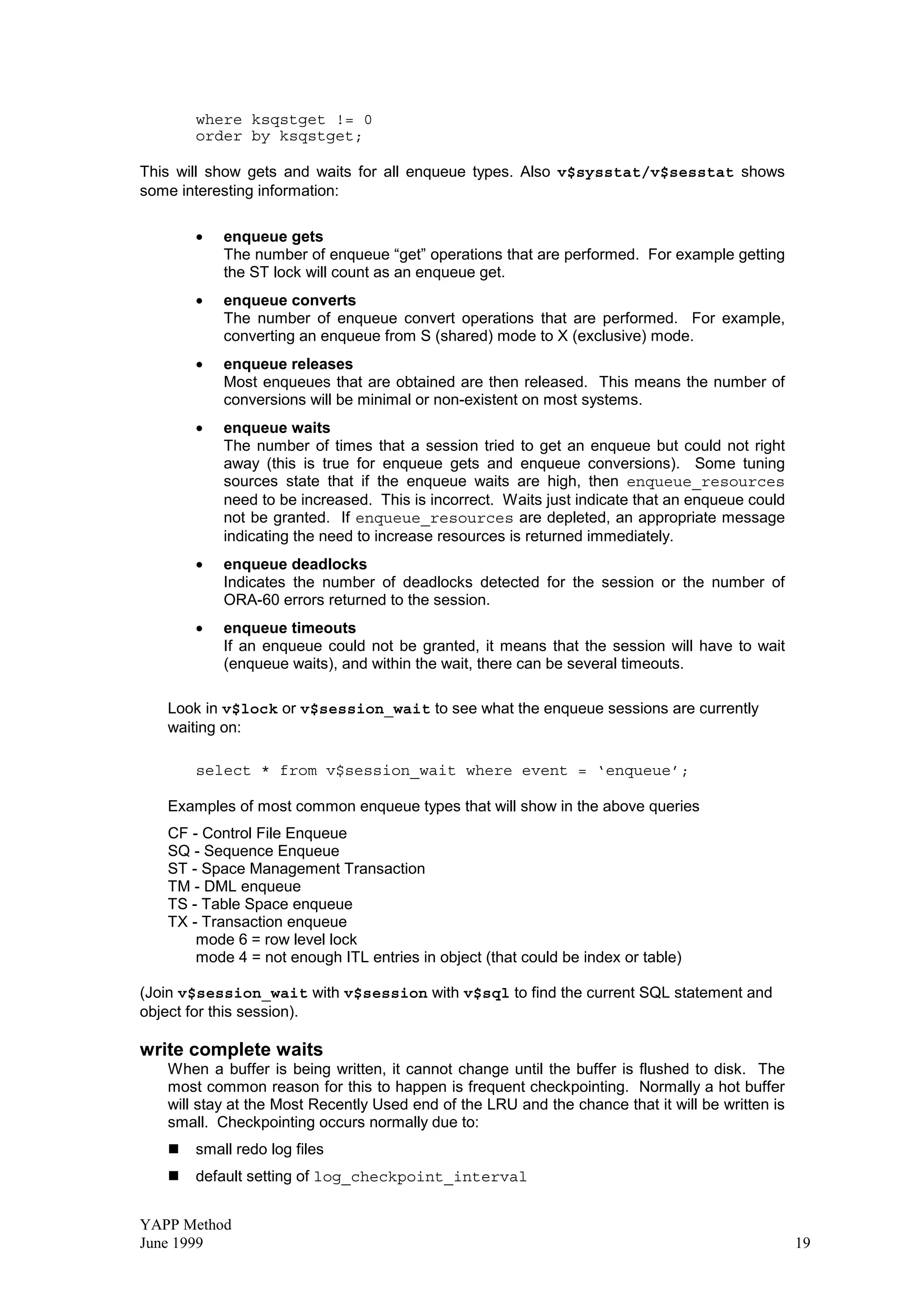 YAPP Method
June 1999 19
where ksqstget != 0
order by ksqstget;
This will show gets and waits for all enqueue types. Also v$sysstat/v$sesstat shows
some interesting information:
• enqueue gets
The number of enqueue “get” operations that are performed. For example getting
the ST lock will count as an enqueue get.
• enqueue converts
The number of enqueue convert operations that are performed. For example,
converting an enqueue from S (shared) mode to X (exclusive) mode.
• enqueue releases
Most enqueues that are obtained are then released. This means the number of
conversions will be minimal or non-existent on most systems.
• enqueue waits
The number of times that a session tried to get an enqueue but could not right
away (this is true for enqueue gets and enqueue conversions). Some tuning
sources state that if the enqueue waits are high, then enqueue_resources
need to be increased. This is incorrect. Waits just indicate that an enqueue could
not be granted. If enqueue_resources are depleted, an appropriate message
indicating the need to increase resources is returned immediately.
• enqueue deadlocks
Indicates the number of deadlocks detected for the session or the number of
ORA-60 errors returned to the session.
• enqueue timeouts
If an enqueue could not be granted, it means that the session will have to wait
(enqueue waits), and within the wait, there can be several timeouts.
Look in v$lock or v$session_wait to see what the enqueue sessions are currently
waiting on:
select * from v$session_wait where event = ‘enqueue’;
Examples of most common enqueue types that will show in the above queries
CF - Control File Enqueue
SQ - Sequence Enqueue
ST - Space Management Transaction
TM - DML enqueue
TS - Table Space enqueue
TX - Transaction enqueue
mode 6 = row level lock
mode 4 = not enough ITL entries in object (that could be index or table)
(Join v$session_wait with v$session with v$sql to find the current SQL statement and
object for this session).
write complete waits
When a buffer is being written, it cannot change until the buffer is flushed to disk. The
most common reason for this to happen is frequent checkpointing. Normally a hot buffer
will stay at the Most Recently Used end of the LRU and the chance that it will be written is
small. Checkpointing occurs normally due to:
„small redo log files
„default setting of log_checkpoint_interval
 