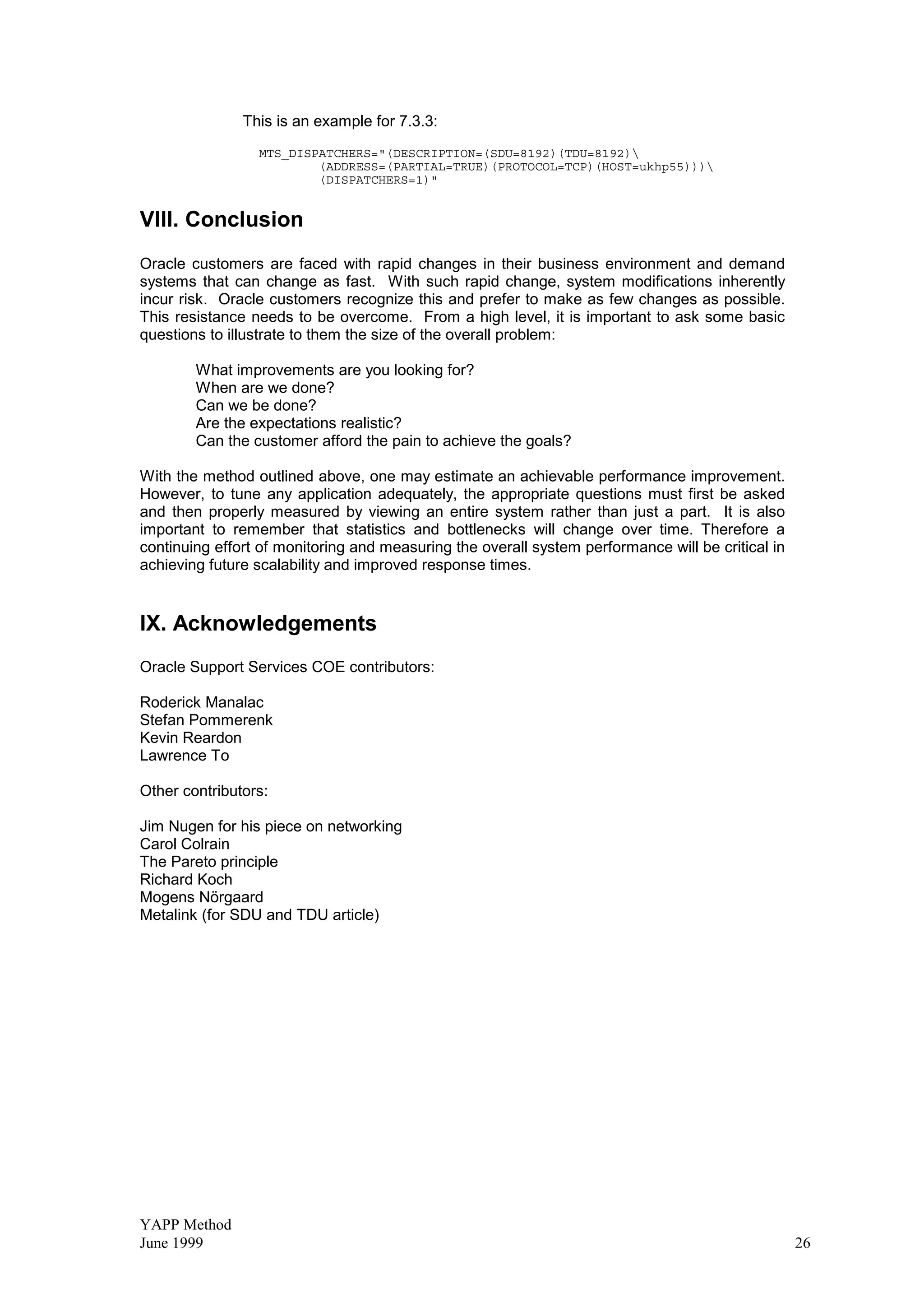 YAPP Method
June 1999 26
This is an example for 7.3.3:
MTS_DISPATCHERS=(DESCRIPTION=(SDU=8192)(TDU=8192)
(ADDRESS=(PARTIAL=TRUE)(PROTOCOL=TCP)(HOST=ukhp55)))
(DISPATCHERS=1)
VIII. Conclusion
Oracle customers are faced with rapid changes in their business environment and demand
systems that can change as fast. With such rapid change, system modifications inherently
incur risk. Oracle customers recognize this and prefer to make as few changes as possible.
This resistance needs to be overcome. From a high level, it is important to ask some basic
questions to illustrate to them the size of the overall problem:
What improvements are you looking for?
When are we done?
Can we be done?
Are the expectations realistic?
Can the customer afford the pain to achieve the goals?
With the method outlined above, one may estimate an achievable performance improvement.
However, to tune any application adequately, the appropriate questions must first be asked
and then properly measured by viewing an entire system rather than just a part. It is also
important to remember that statistics and bottlenecks will change over time. Therefore a
continuing effort of monitoring and measuring the overall system performance will be critical in
achieving future scalability and improved response times.
IX. Acknowledgements
Oracle Support Services COE contributors:
Roderick Manalac
Stefan Pommerenk
Kevin Reardon
Lawrence To
Other contributors:
Jim Nugen for his piece on networking
Carol Colrain
The Pareto principle
Richard Koch
Mogens Nörgaard
Metalink (for SDU and TDU article)
 