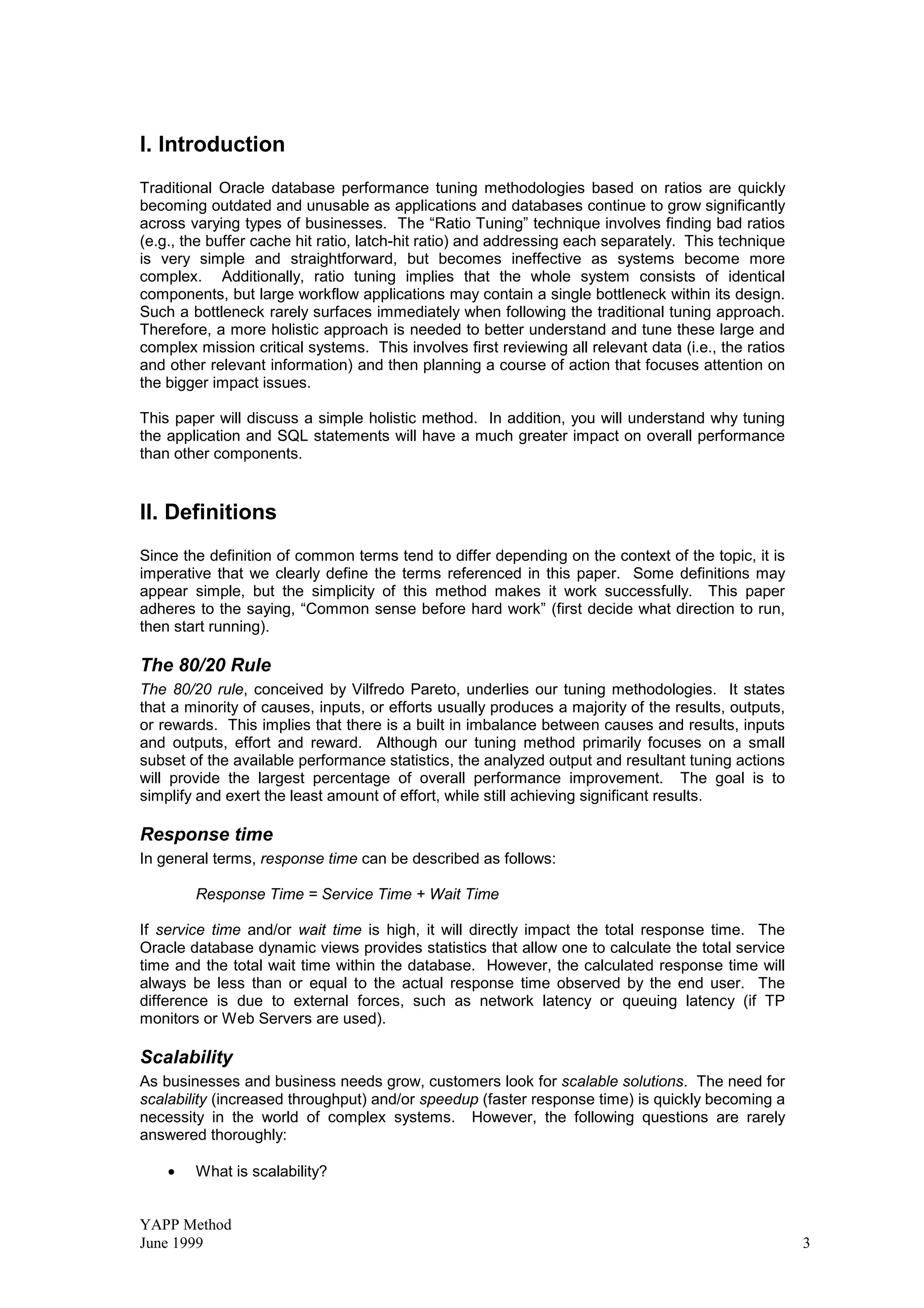 YAPP Method
June 1999 3
I. Introduction
Traditional Oracle database performance tuning methodologies based on ratios are quickly
becoming outdated and unusable as applications and databases continue to grow significantly
across varying types of businesses. The “Ratio Tuning” technique involves finding bad ratios
(e.g., the buffer cache hit ratio, latch-hit ratio) and addressing each separately. This technique
is very simple and straightforward, but becomes ineffective as systems become more
complex. Additionally, ratio tuning implies that the whole system consists of identical
components, but large workflow applications may contain a single bottleneck within its design.
Such a bottleneck rarely surfaces immediately when following the traditional tuning approach.
Therefore, a more holistic approach is needed to better understand and tune these large and
complex mission critical systems. This involves first reviewing all relevant data (i.e., the ratios
and other relevant information) and then planning a course of action that focuses attention on
the bigger impact issues.
This paper will discuss a simple holistic method. In addition, you will understand why tuning
the application and SQL statements will have a much greater impact on overall performance
than other components.
II. Definitions
Since the definition of common terms tend to differ depending on the context of the topic, it is
imperative that we clearly define the terms referenced in this paper. Some definitions may
appear simple, but the simplicity of this method makes it work successfully. This paper
adheres to the saying, “Common sense before hard work” (first decide what direction to run,
then start running).
The 80/20 Rule
The 80/20 rule, conceived by Vilfredo Pareto, underlies our tuning methodologies. It states
that a minority of causes, inputs, or efforts usually produces a majority of the results, outputs,
or rewards. This implies that there is a built in imbalance between causes and results, inputs
and outputs, effort and reward. Although our tuning method primarily focuses on a small
subset of the available performance statistics, the analyzed output and resultant tuning actions
will provide the largest percentage of overall performance improvement. The goal is to
simplify and exert the least amount of effort, while still achieving significant results.
Response time
In general terms, response time can be described as follows:
Response Time = Service Time + Wait Time
If service time and/or wait time is high, it will directly impact the total response time. The
Oracle database dynamic views provides statistics that allow one to calculate the total service
time and the total wait time within the database. However, the calculated response time will
always be less than or equal to the actual response time observed by the end user. The
difference is due to external forces, such as network latency or queuing latency (if TP
monitors or Web Servers are used).
Scalability
As businesses and business needs grow, customers look for scalable solutions. The need for
scalability (increased throughput) and/or speedup (faster response time) is quickly becoming a
necessity in the world of complex systems. However, the following questions are rarely
answered thoroughly:
• What is scalability?
 
