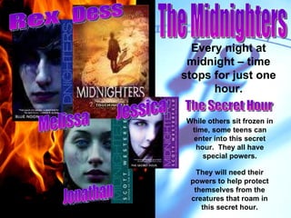 Every night at midnight – time stops for just one hour. While others sit frozen in time, some teens can enter into this secret hour.  They all have special powers. They will need their powers to help protect themselves from the creatures that roam in this secret hour. Rex Melissa Dess Jessica Jonathan The Midnighters The Secret Hour 
