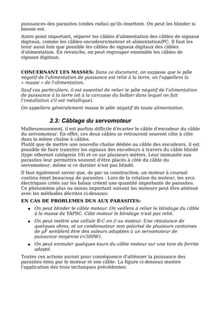 puissances des parasites (ondes radio) qu'ils émettent. On peut les blinder si
besoin est.
Autre point important, séparer les câbles d'alimentation des câbles de signaux
digitaux, comme les câbles encodeurs/moteur et alimentation/PC. Il faut les
tenir aussi loin que possible les câbles de signaux digitaux des câbles
d'alimentation. En revanche, on peut regrouper ensemble les câbles de
signaux digitaux.


CONCERNANT LES MASSES: Dans ce document, on suppose que le pôle
négatif de l'alimentation de puissance est relié à la terre, on l'appellera la
« masse » de l'alimentation.
Sauf cas particuliers, il est essentiel de relier le pôle négatif de l'alimentation
de puissance à la terre (et à la carcasse du boîtier dans lequel on fait
l'installation s'il est métallique).
On appellera généralement masse le pôle négatif de toute alimentation.

             2.3: Câblage du servomoteur
Malheureusement, il est parfois difficile d'écarter le câble d'encodeur du câble
du servomoteur. En effet, ces deux câbles se retrouvent souvent côte à côte
dans la même chaîne à câbles.
Plutôt que de mettre une nouvelle chaîne dédiée au câble des encodeurs, il est
possible de faire transiter les signaux des encodeurs à travers du câble blindé
(type ethernet catégorie 10) et ce sur plusieurs mètres. Leur immunité aux
parasites leur permettra souvent d'être placés à côté du câble du
servomoteur, même si ce dernier n'est pas blindé.
Il faut également savoir que, de par sa construction, un moteur à courant
continu émet beaucoup de parasites : Lors de la rotation du moteur, les arcs
électriques créés sur les balais créent une quantité importante de parasites.
Ce phénomène plus ou moins important suivant les moteurs peut être atténué
avec les méthodes décrites ci-dessous:
EN CAS DE PROBLEMES DUS AUX PARASITES:
   ●   On peut blinder le câble moteur. On veillera à relier le blindage du câble
       à la masse de YAPSC. Côté moteur le blindage n'est pas relié.
   ●   On peut mettre une cellule R-C en // au moteur. Une résistance de
       quelques ohms, et un condensateur non polarisé de plusieurs centaines
       de µF semblent être des valeurs adaptées à un servomoteur de
       puissance moyenne (<500W).
   ●   On peut enrouler quelques tours du câble moteur sur une tore de ferrite
       adapté.
Toutes ces actions auront pour conséquence d'atténuer la puissance des
parasites émis par le moteur et son câble. La figure ci-dessous montre
l'application des trois techniques précédentes:
 