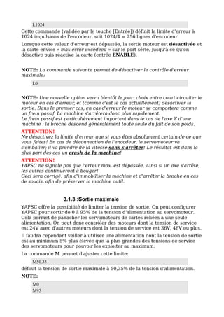 L1024
Cette commande (validée par le touche [Entrée]) définit la limite d'erreur à
1024 impulsions de l'encodeur, soit 1024/4 = 256 lignes d'encodeur.
Lorsque cette valeur d'erreur est dépassée, la sortie moteur est désactivée et
la carte envoie « max error excedeed » sur le port série, jusqu'à ce qu'on
désactive puis réactive la carte (entrée ENABLE).


NOTE: La commande suivante permet de désactiver le contrôle d'erreur
maximale:
     L0


NOTE: Une nouvelle option verra bientôt le jour: choix entre court-circuiter le
moteur en cas d'erreur, et (comme c'est le cas actuellement) désactiver la
sortie. Dans le premier cas, en cas d'erreur le moteur se comportera comme
un frein passif. La machine s'arrêtera donc plus rapidement.
Le frein passif est particulièrement important dans le cas de l'axe Z d'une
machine : la broche descend généralement toute seule du fait de son poids.
ATTENTION!
Ne désactivez la limite d'erreur que si vous êtes absolument certain de ce que
vous faites! En cas de déconnection de l'encodeur, le servomoteur va
s'emballer; il va prendre de la vitesse sans s'arrêter! Le résultat est dans la
plus part des cas un crash de la machine!
ATTENTION!
YAPSC ne signale pas que l'erreur max. est dépassée. Ainsi si un axe s'arrête,
les autres continueront à bouger!
Ceci sera corrigé, afin d'immobiliser la machine et d'arrêter la broche en cas
de soucis, afin de préserver la machine outil.


                  3.1.3 :Sortie maximale
YAPSC offre la possibilité de limiter la tension de sortie. On peut configurer
YAPSC pour sortir de 0 à 95% de la tension d'alimentation au servomoteur.
Cela permet de panacher les servomoteurs de cartes reliées à une seule
alimentation. On peut donc contrôler des moteurs dont la tension de service
est 24V avec d'autres moteurs dont la tension de service est 36V, 48V ou plus.
Il faudra cependant veiller à utiliser une alimentation dont la tension de sortie
est au minimum 5% plus élevée que la plus grandes des tensions de service
des servomoteurs pour pouvoir les exploiter au maximum.
La commande M permet d'ajuster cette limite:
     M50.35
définit la tension de sortie maximale à 50,35% de la tension d'alimentation.
NOTE:
     M0
     M95
 